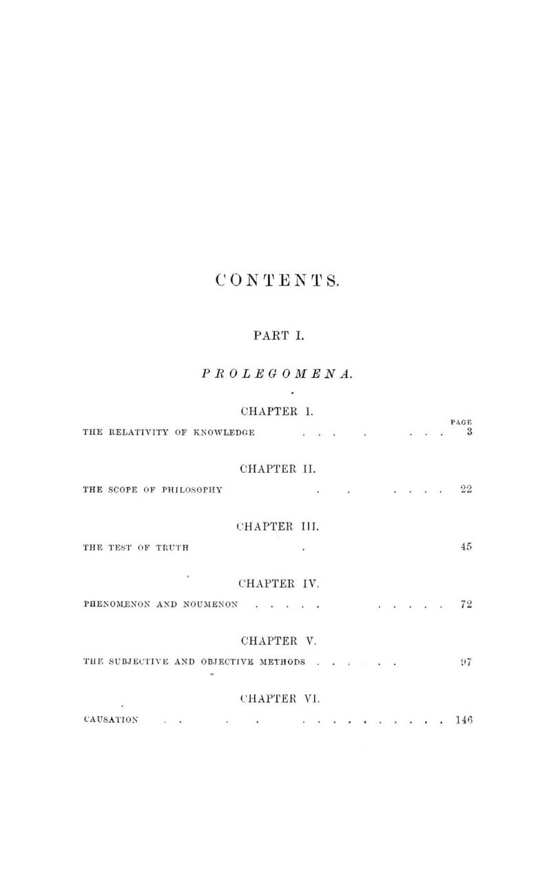 C 0 N T E N T S. PART I. PBOLEGOMENA. CHAPTER I. PAGE THE EELATIVITY OE KNOWLEDGE ... . ... 3 CHAPTER II. THE .SCOPE OF PHILOSOPHY . . .... 22 CHAPTER III. THE TEST OF TRUTH . 45 CHAPTER IV. PHENOHUSNON AND NOUMENON 72 CHAPTER V. THE SUBJECTIVE AND OB.JECTIVE METHODS ..... il7 CHAPTER VI. CAUSATION , . . . 146