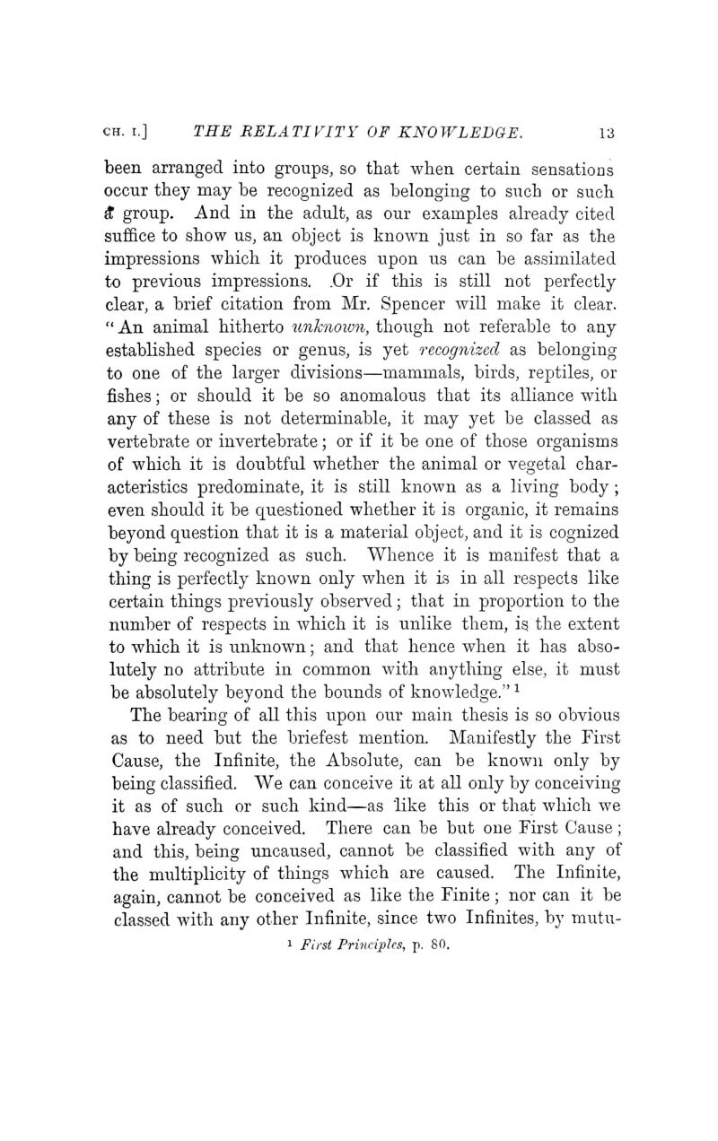 been arranged into groups, so that when certain sensations occur they may be recognized as belonging to such or such S group. And in the adult, as our examples already cited suffice to show us, an object is known just in so far as the impressions which it produces upon us can be assimilated to previous impressions. .Or if this is still not perfectly clear, a brief citation from Mr. Spencer wiU make it clear.  An animal hitherto unknown, though not referable to any established species or genus, is yet recognized as belonging to one of the larger divisions—mammals, birds, reptiles, or fishes; or should it be so anomalous that its alliance with any of these is not determinable, it may yet be classed as vertebrate or invertebrate; or if it be one of those organisms of which it is doubtfid whether the animal or vegetal char- acteristics predominate, it is still known as a living body; even should it be questioned whether it is organic, it remains beyond question that it is a material object, and it is cognized by being recognized as such. Whence it is manifest that a thing is perfectly known only when it is in all respects like certain things previously observed; that in proportion to the number of respects in which it is unlike them, is the extent to which it is unknown; and that hence when it has abso- lutely no attribute in common with anything else, it must be absolutely beyond the bounds of knowledge. ^ The bearing of all this upon our main thesis is so obvious as to need but the briefest mention. Manifestly the First Cause, the Infinite, the Absolute, can be known only by being classified. We can conceive it at all only by conceiving it as of such or such kind—as like this or that which we have already conceived. There can be but one First Cause ; and this, being uncaused, cannot be classified with any of the multiplicity of things which are caused. The Infinite, again, cannot be conceived as like the Finite; nor can it be classed with any other Infinite, since two Infinites, by mutu- 1 First Principles, p. 80.