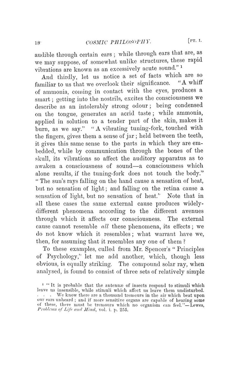 audible through certain ears ; while through ears that are, as we may suppose, of somewhat unlike structures, these rapid vibrations are known as an excessively acute sound. i And thirdly, let us notice a set of facts which are so familiar to us that we overlook their significance. A whiff of ammonia, coming in contact with the eyes, produces a smart; getting into the nostrils, excites the consciousness we describe as an intolerably strong odour; being condensed on the tongue, generates an acrid taste; while ammonia, applied in solution to a tender part of the skin, makes it burn, as we say.  A vibrating tuning-fork, touched with the fingers, gives them a sense of jar ; held between the teeth, it gives this same sense to the parts in which they are em- bedded, while by communication through the bones of the skull, its vibrations so affect the auditory apparatus as to awaken a consciousness of sound—a consciousness which alone results, if the tuning-fork does not touch the body.  The sun's rays falling on the hand cause a sensation of heat, but no sensation of light; and falling on the retina cause a sensation of light, but no sensation of heat.'' Note that in all these cases the same external cause produces widely- different phenomena according to the different avenues through which it affects our consciousness. The external cause cannot resemble all these phenomena, its effects; we do not know which it resembles ; what warrant have we, then, for assuming that it resembles any one of them ? To these examples, culled from Mr. Spencer's  Principles of Psychology, let me add another, which, though less obvious, is equally striking. The compound solar ray, when analysed, is found to consist of three sets of relatively simple ^ It is probable that the antennas of insects respond to stimuli which leave us insensible, while stimuli which affect us leave them undisturbed. . . . We know there are a thousand tremcurs in the air which beat upon our ears unheard ; and if more sensitive organs are capable of hearing some of these, there must be treniours which no organism can feel.—Lewes,