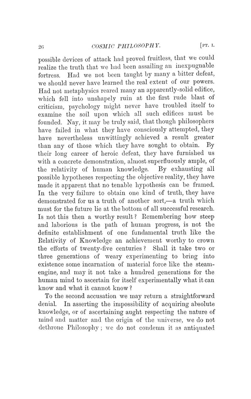 possible devices of attack had proved fruitless, that we could realize the truth that we had been assailing an inexpugnable fortress. Had we not been taught by many a bitter defeat, we should never have learned the real extent of our powers. Had not metaphysics reared many an apparently-solid edifice, which fell into unshapely ruin at the first rude blast of criticism, psychology might never have troubled itself to examiae the soil upon which all such edifices must be founded. Nay, it may be truly said, that though philosophers have failed in what they have consciously attempted, they have nevertheless unwittingly achieved a result greater than any of those which they have sought to obtain. By their long career of heroic defeat, they have furnished us with a concrete demonstration, almost superfluously ample, of the relativity of human knowledge. By exhausting all possible hypotheses respecting the objective reality, they have made it apparent that no tenable hypothesis can be framed. In the very failure to obtain one kind of truth, they have demonstrated for us a truth of another sort,—a truth which must for the future lie at the bottom of all successful research. Is not this then a worthy result ? Eemembering how steep and laborious is the path of human progress, is not the definite establishment of one fundamental truth like the Eelativity of Knowledge an achievement worthy to crown the efforts of twenty-five centuries ? Shall it take two or three generations of weary experimenting to bring into existence some incarnation of material force like the steam- engine, and may it not take a hundred generations for the human mind to ascertain for itself experimentally what it can know and what it cannot know ? To the second accusation we may return a straightforward denial. In asserting the impossibility of acquiring absolute knowledge, or of ascertaining aught respecting the nature of mind and matter and the origin of the universe, we do not dethrone Philosophy ; we do not condemn it as antiquated