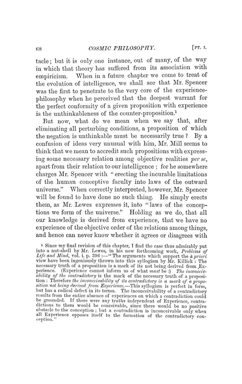 tacle; but it is only one instance, out of many, of the way in wliich that theory has suffered from its association with empiricism. When in a future chapter we come to treat of the evolution of intelligence, we shall see that Mr. Spencer was the first to penetrate to the very core of the experience- philosophy when he perceived that the deepest warrant for the perfect conformity of a given proposition with experience is the unthinkableness of the counter-proposition.^ But now, what do we mean when we say that, after eliminating all perturbing conditions, a proposition of which the negation is unthinkable must be necessarily true ? By a confusion of ideas very unusual with him, Mr. Mill seems to think that we mean to accredit such propositions with express- ing some necessary relation among objective realities per se, apart from their relation to our intelligence : for he somewhere charges Mr. Spencer with  erecting the incurable limitations of the human conceptive faculty into laws of the outward universe. When correctly interpreted, however, Mr. Spencer will be found to have done no such thing. He simply erects them, as Mr. Lewes expresses it, into  laws of the concep- tions we form of the universe. Holding as we do, that all our knowledge is derived from experience, that we have no experience of the objective order of the relations among things, and hence can never know whether it agrees or disagrees with '*&'■ 1 Since my final revision of this chapter, T find the case thiis admirably put into a nut-shell by Mr. Lewes, in his now forthcoming worlc, Problems of Life and Mind, vol. i. p. 396 :—The arguments which support the dpriori view have been ingeniously thrown into this syllogism by Mr. Killick : The necessary truth of a proposition Is a mark of its not being derived from ,Ex- perience. (Experience cannot inform us of what must be ;) The inconceiv- ability of the contradictory is the mark of the necessary truth of a proposi- tion : Therefore the inconceivability of its contradictory is a mark of a pro2m- sition not being derived from Experience.—This syllogism is perfect in form, but has a radical defect in its terms. Tlie inconceivability of a contradictory results from the entire absence of experiences on which a contradiction could be grounded. If there were any trutUs independent of Experience, contra- dictions to them would be conceivable, since there w<iuld be no positive obstacle to the conception ; but a contradiction is inconceivable only when all Experience opposes itself to the formation of the contradictory con- ception. ^