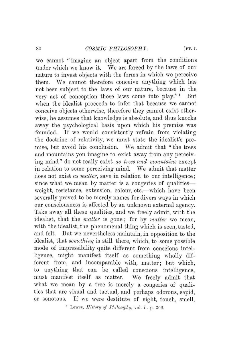 we cannot imagine an object apart from the conditions under which we know it. We are forced by the laws of our nature to invest objects with the forms in which we perceive them. We cannot therefore conceive anything which has not been subject to the laws of our nature, because in the very act of conception those laws come into play.^ But when the idealist proceeds to infer that because we cannot conceive objects otherwise, therefore they panuot exist other- wise, he assumes that knowledge is absolute, and thus knocks away the psychological basis upon which his premise was founded. If we would consistently refrain from violating the doctrine of relativity, we must state the idealist's pre- mise, but avoid his conclusion. We admit that  the trees and mountains you imagine to exist away from any perceiv- ing mind  do not really exist as trees and mountains except in relation to some perceiving mind. We admit that matter does not exist as matter, save in relation to our intelligence; since what we mean by matter is a congeries of qualities— weight, resistance, extension, colour, etc.—which have been severally proved to be merely names for divers ways in which our consciousness is affected by an unknown external agency. Take away all these qualities, and we freely admit, wi th the idealist, that the matter is gone; for by matter we mean, with the idealist, the phenomenal thing which is seen, tasted, and felt. But we nevertheless jnaintain, in opposition to the idealist, that something is still there, which, to some possible mode of impressibility quite different from conscious intel- ligence, might manifest itself as something wholly dif- ferent from, and incomparable with, matter; but which, to anything that can be called conscious intelligence, must manifest itself as matter. We freely admit that what we mean by a tree is merely a congeries of quali- ties that are visual and tactual, and perhaps odorous, sapid, or sonorous. If we were destitute of sight, touch, smell, ^ Lewes, History of Philosophy, vol. ii. p. 302.