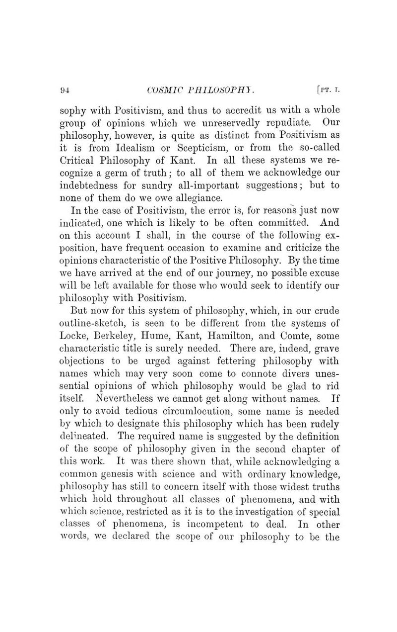 sophy with Positivism, and thus to accredit us with a whole group of opinions which we unreservedly repudiate. Our philosophy, however, is quite as distinct from Positivism as it is from Idealism or Scepticism, or from the so-called Critical Philosophy of Kant. In all these systems we re- cognize a germ of truth; to all of them we acknowledge our indebtedness for sundry all-important suggestions; but to none of them do we owe allegiance. In the case of Positivism, the error is, for reasons just now indicated, one which is likely to be often committed. And on this account I shall, in the course of the following ex- position, have frequent occasion to examine and criticize the opinions characteristic of the Positive Philosophy. By the time we have arrived at the end of our journey, no possible excuse will be left available for those who would seek to identify our philosophy with Positivisra. But now for this system of philosophy, which, in our crude outline-sketch, is seen to be different from the systems of Locke, Berkeley, Hume, Kant, Hamilton, and Comte, some characteristic title is surely needed. There are, indeed, grave objections to be urged against fettering philosophy with names which may very soon come to connote divers unes- sential opinions of which philosophy would be glad to rid itself Nevertheless we cannot get along without names. If only to avoid tedious circumlocution, some name is needed by which to designate this philosophy which has been rudely delineated. The required name is suggested by the definition of the scope of philosophy given in the second chapter of this work. It was there shown that, while acknowledging a common genesis with science and with ordinary knowledge, philosophy has still to concern itself with those widest truths which hold throughout all classes of phenomena, and with which science, restricted as it is to the investigation of special classes of phenomena, is incompetent to deal. In other words, we declared the scope of our philosophy to be the