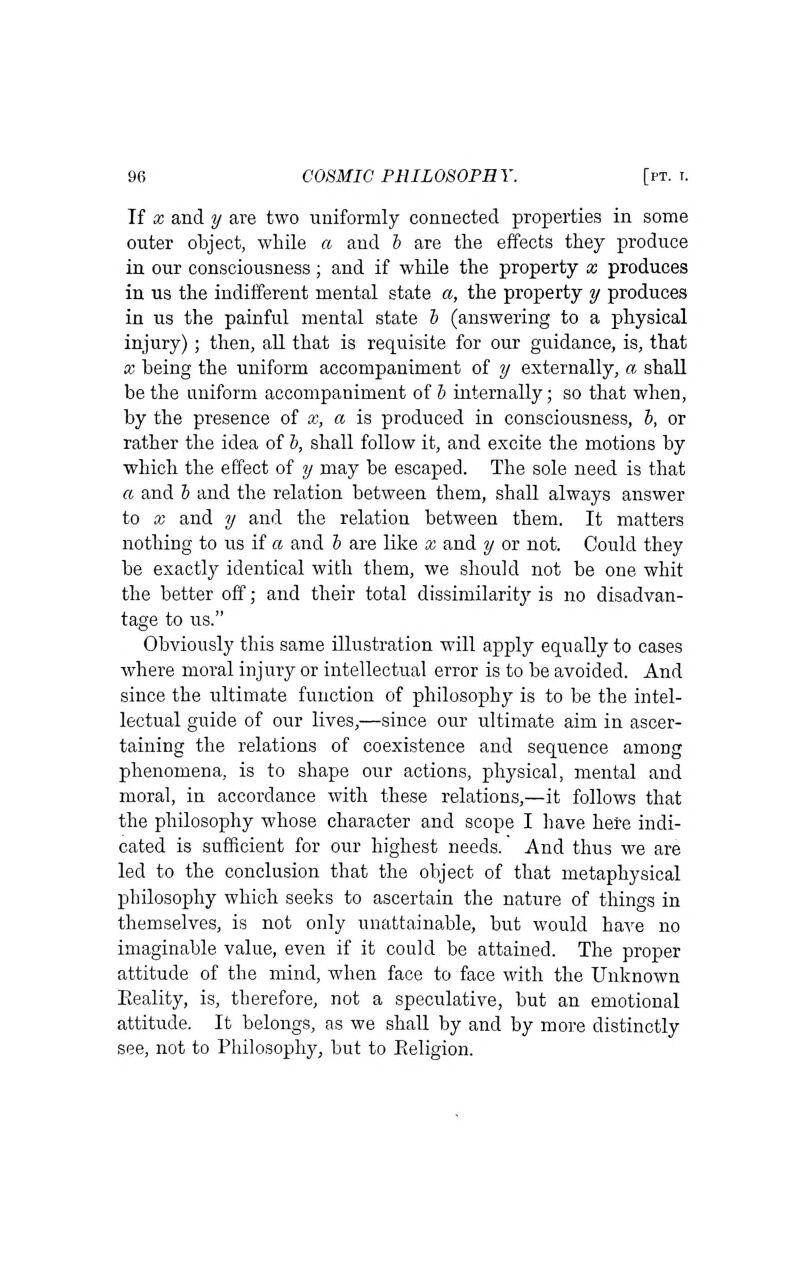 If X and y are two uniformly connected properties in some outer object, while a and i are the effects they produce in our consciousness; and if while the property x produces in us the indifferent mental state a, the property y produces in us the painful mental state h (answering to a physical injury) ; then, all that is requisite for our guidance, is, that X being the uniform accompaniment of y externally, a shall be the aniform accompaniment of b internally; so that when, by the presence of x, a is produced in consciousness, b, or rather the idea of b, shall follow it, and excite the motions by which the effect of y may be escaped. The sole need is that a and b and the relation between them, shall always answer to X and y and the relation between them. It matters nothing to us if a and b are like x and y or not. Could they be exactly identical with them, we should not be one whit the better off; and their total dissimilarity is no disadvan- tage to us. Obviously this same illustration will apply equally to cases where moral injury or intellectual error is to be avoided. And since the ultimate function of philosophy is to be the intel- lectual guide of our lives,—since our ultimate aim in ascer- taining the relations of coexistence and sequence among phenomena, is to shape our actions, physical, mental and moral, in accordance with these relations,—it follows that the philosophy whose character and scope I liave here indi- cated is sufficient for our highest needs. And thus we are led to the conclusion that the object of that metaphysical philosophy which seeks to ascertain the nature of things in themselves, is not only unattainable, but would have no imaginable value, even if it could be attained. The proper attitude of the mind, when face to face with the Unknown Reality, is, therefore, not a speculative, but an emotional attitude. It belongs, as we shall by and by more distinctly see, not to Philosophy, but to Eeligion.