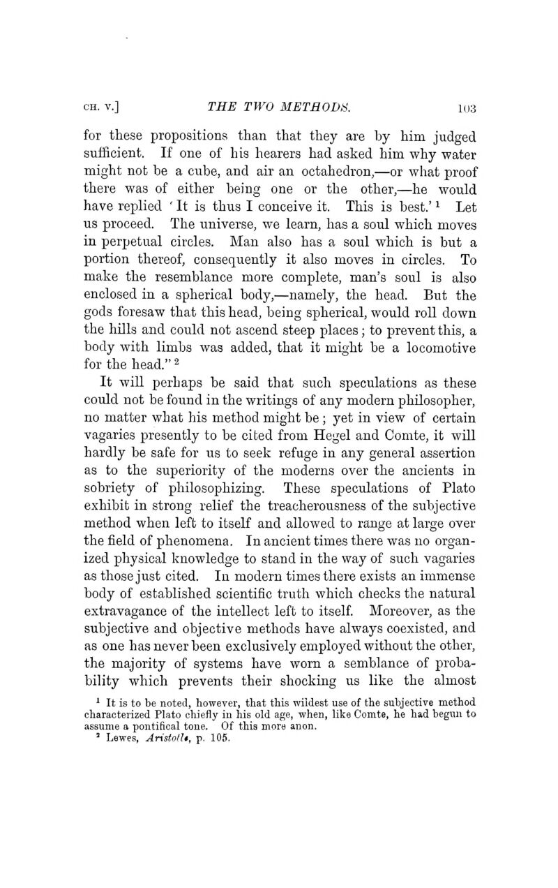 for these propositions than that they are by him judged sufficient. If one of his hearers had asked him why water might not be a cube, and air an octahedron,—or what proof there was of either being one or the other,—he would have replied ' It is thus I conceive it. This is best.' ^ Let us proceed. The universe, we learn, has a soul which moves in perpetual circles. Man also has a soul which is but a portion thereof, consequently it also moves in circles. To make the resemblance more complete, man's soul is also enclosed in a spherical body,—namely, the head. But the gods foresaw that this head, being spherical, would roll down the hills and could not ascend steep places; to prevent this, a body with limbs was added, that it might be a locomotive for the head. ^ It wiU perhaps be said that such speculations as these could not be found in the writings of any modern philosopher, no matter what his method might be; yet in view of certain vagaries presently to be cited from Hegel and Comte, it will hardly be safe for us to seek refuge in any general assertion as to the superiority of the moderns over the ancients in sobriety of philosophizing. These speculations of Plato exhibit in strong relief the treacherousness of the subjective method when left to itself and allowed to range at large over the field of phenomena. In ancient times there was no organ- ized physical knowledge to stand in the way of such vagaries as those just cited. In modern times there exists an immense body of established scientific truth which checks the natural extravagance of the intellect left to itself Moreover, as the subjective and objective methods have always coexisted, and as one has never been exclusively employed without the other, the majority of systems have worn a semblance of proba- bility which prevents their shocking us like the almost ' It is to be noted, however, that this wildest use of the subjective method characterized Plato chiefly in his old age, when, like Comte, he had begun to assume a pontifical tone. Of this more anon.