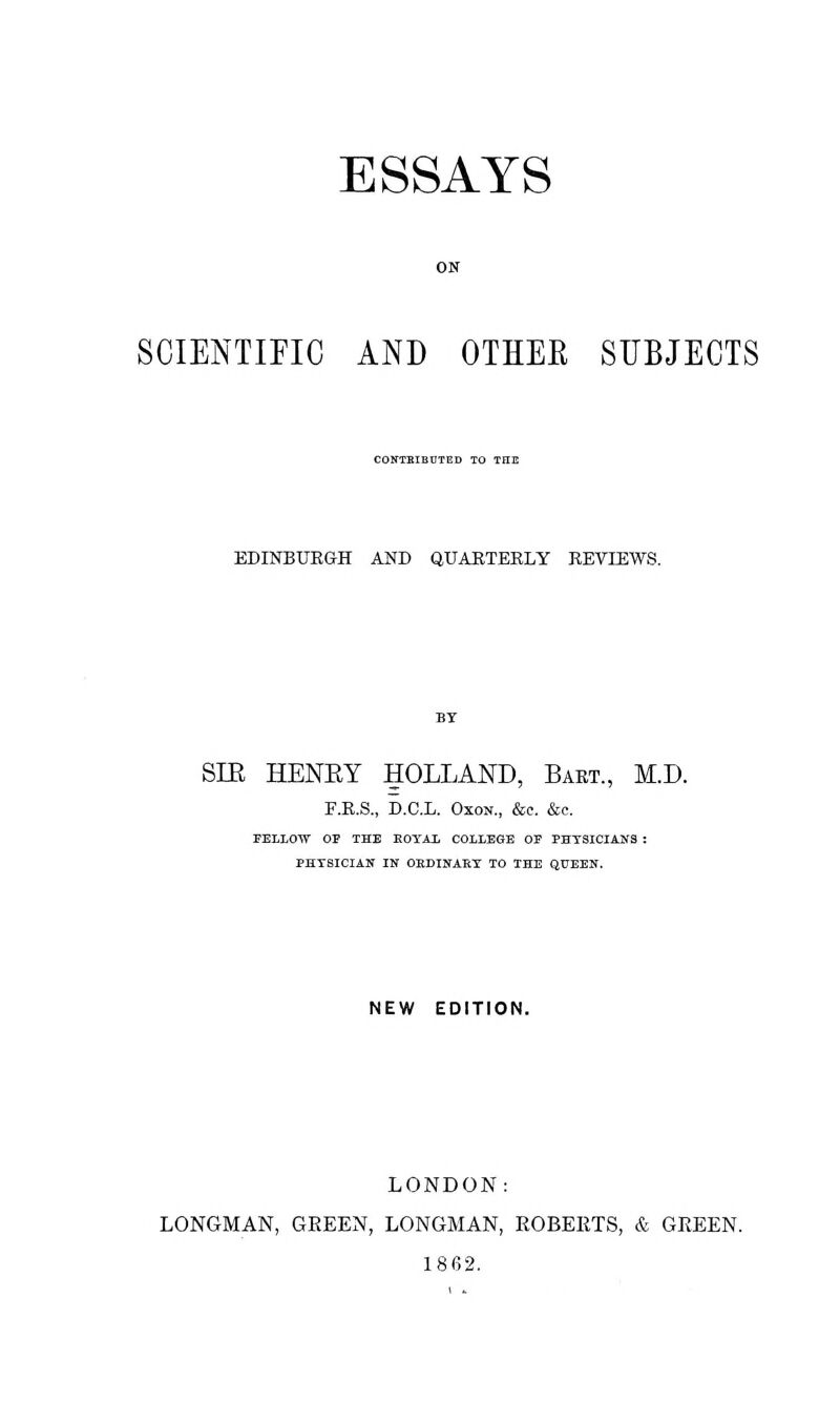 ON SCIENTIFIC AND OTHEK SUBJECTS CONTRIBUTED TO THE EDINBURGH AND QUARTERLY REVIEWS. SIB HENKY HOLLAND, Bart., M.D. F.R.S., D.C.L. Oxon., &c. &c. FELLOW OP THE KOYAL COLLEGE OP PHYSICIANS : PHT8ICIAN IK OKDINARY TO THE QUEEN. NEW EDITION. LONDON: LONGMAN, GREEN, LONGMAN, ROBERTS, & GREEN. 1862.