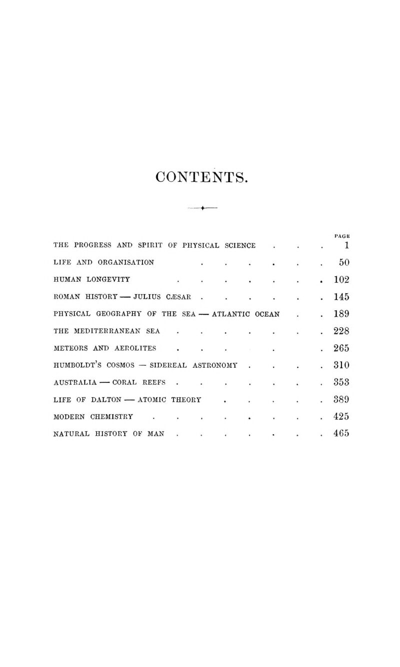 CONTENTS. the progress and spirit of physical science life and organisation .... human longevity roman history julius c/esar .... physical geography of the sea atlantic ocean the mediterranean sea ..... meteors and aerolites ... humboldt's cosmos — sidereal astronomy . australia coral reefs ..... life of dalton atomic theory modern chemistry ...... natural history of man ..... 1 50 102 145 189 228 265 310 353 389 425 465