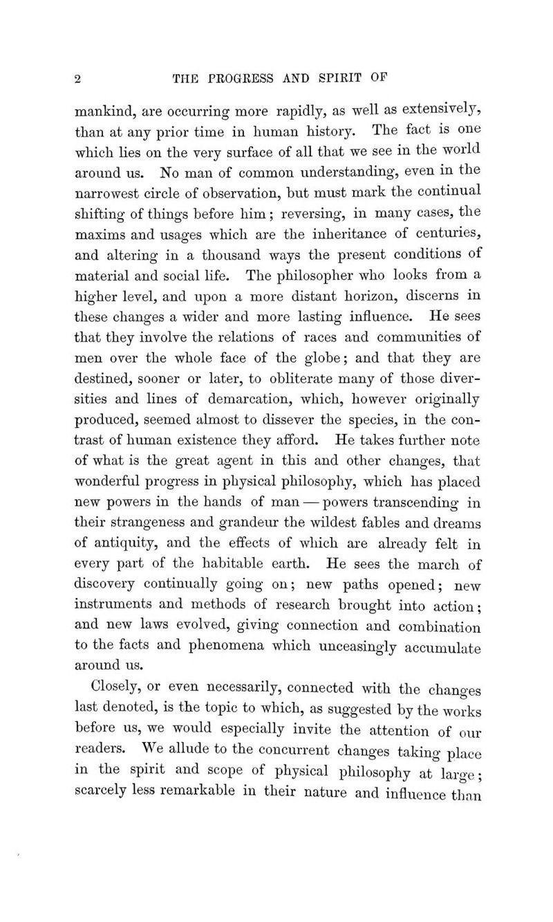 mankind, are occurring more rapidly, as well as extensively, than at any prior time in human history. The fact is one which lies on the very surface of all that we see in the world around us. No man of common understanding, even in the narrowest circle of observation, but must mark the continual shifting of things before him; reversing, in many cases, the maxims and usages which are the inheritance of centuries, and altering in a thousand ways the present conditions of material and social life. The philosopher who looks from a higher level, and upon a more distant horizon, discerns in these changes a wider and more lasting influence. He sees that they involve the relations of races and communities of men over the whole face of the globe; and that they are destined, sooner or later, to obliterate many of those diver- sities and lines of demarcation, which, however originally produced, seemed almost to dissever the species, in the con- trast of human existence they afford. He takes further note of what is the great agent in this and other changes, that wonderful progress in physical philosophy, which has placed new powers in the hands of man — powers transcending in their strangeness and grandeur the wildest fables and dreams of antiquity, and the effects of which are already felt in every part of the habitable earth. He sees the march of discovery continually going on; new paths opened; new instruments and methods of research brought into action; and new laws evolved, giving connection and combination to the facts and phenomena which unceasingly accumulate around us. Closely, or even necessarily, connected with the changes last denoted, is the topic to which, as suggested by the works before us, we would especially invite the attention of our readers. We allude to the concurrent changes taking place in the spirit and scope of physical philosophy at large; scarcely less remarkable in their nature and influence than