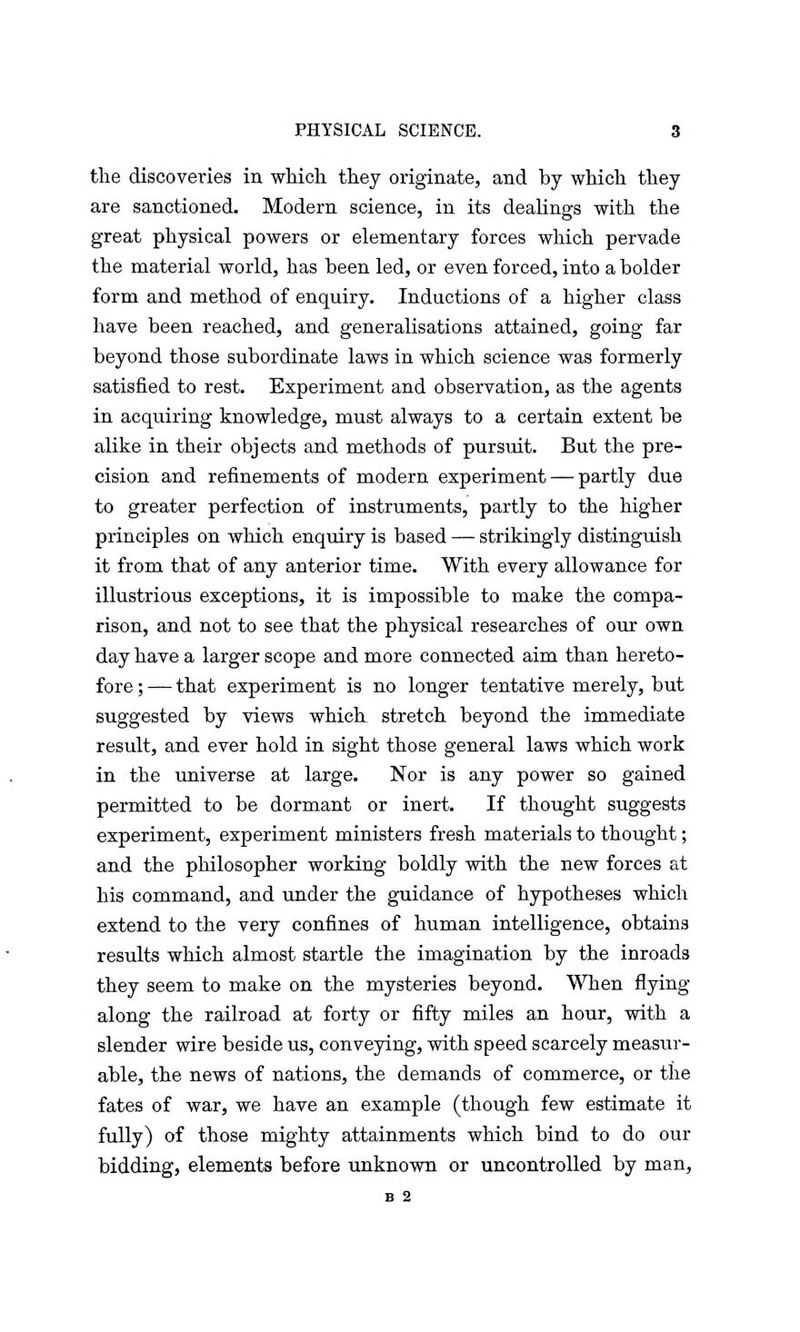 the discoveries in which they originate, and by which they are sanctioned. Modern science, in its dealings with the great physical powers or elementary forces which pervade the material world, has been led, or even forced, into a bolder form and method of enquiry. Inductions of a higher class have been reached, and generalisations attained, going far beyond those subordinate laws in which science was formerly satisfied to rest. Experiment and observation, as the agents in acquiring knowledge, must always to a certain extent be alike in their objects and methods of pursuit. But the pre- cision and refinements of modern experiment — partly due to greater perfection of instruments, partly to the higher principles on which enquiry is based — strikingly distinguish it from that of any anterior time. With every allowance for illustrious exceptions, it is impossible to make the compa- rison, and not to see that the physical researches of our own day have a larger scope and more connected aim than hereto- fore ; — that experiment is no longer tentative merely, but suggested by views which, stretch beyond the immediate result, and ever hold in sight those general laws which work in the universe at large. Nor is any power so gained permitted to be dormant or inert. If thought suggests experiment, experiment ministers fresh materials to thought; and the philosopher working boldly with the new forces at his command, and under the guidance of hypotheses which extend to the very confines of human intelligence, obtains results which almost startle the imagination by the inroads they seem to make on the mysteries beyond. When flying along the railroad at forty or fifty miles an hour, with a slender wire beside us, conveying, with speed scarcely measur- able, the news of nations, the demands of commerce, or the fates of war, we have an example (though few estimate it fully) of those mighty attainments which bind to do our bidding, elements before unknown or uncontrolled by man, B 2