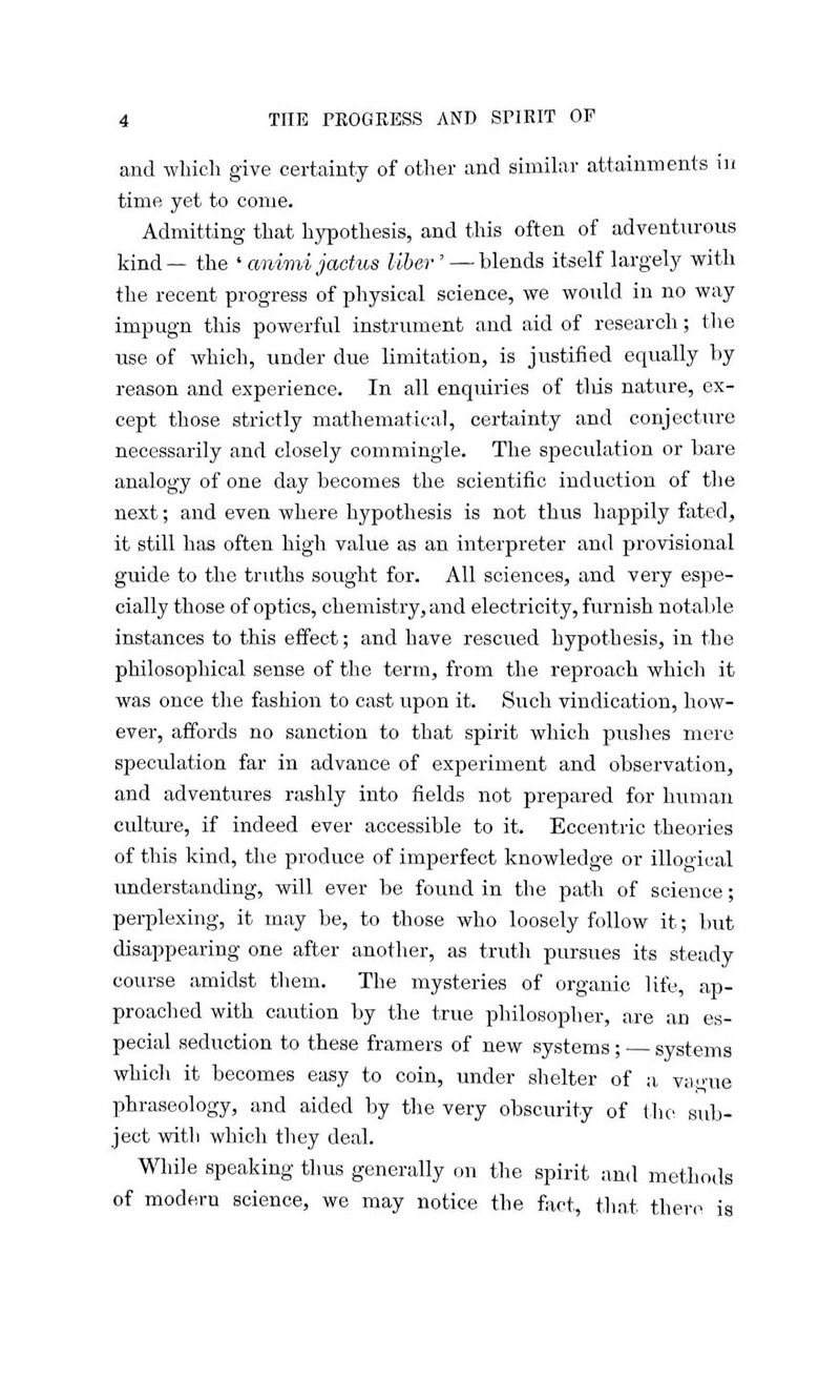and which give certainty of other and similar attainments in time yet to come. Admitting that hypothesis, and this often of adventurous kind — the ' animi jactus liber' — blends itself largely with the recent progress of physical science, we would in no way impugn this powerful instrument and aid of research; the use of which, under due limitation, is justified equally by reason and experience. In all enquiries of this nature, ex- cept those strictly mathematical, certainty and conjecture necessarily and closely commingle. The speculation or bare analogy of one day becomes the scientific induction of the next; and even where hypothesis is not thus happily fated, it still has often high value as an interpreter and provisional guide to the truths sought for. All sciences, and very espe- cially those of optics, chemistry, and electricity, furnish notable instances to this effect; and have rescued hypothesis, in the philosophical sense of the term, from the reproach which it was once the fashion to cast upon it. Such vindication, how- ever, affords no sanction to that spirit which pushes mere speculation far in advance of experiment and observation, and adventures rashly into fields not prepared for human culture, if indeed ever accessible to it. Eccentric theories of this kind, the produce of imperfect knowledge or illogical understanding, will ever be found in the path of science; perplexing, it may be, to those who loosely follow it; but disappearing one after another, as truth pursues its steady course amidst them. The mysteries of organic life, ap- proached with caution by the true philosopher, are an es- pecial seduction to these framers of new systems; systems which it becomes easy to coin, under shelter of a va<me phraseology, and aided by the very obscurity of the sub- ject with which they deal. While speaking thus generally on the spirit and methods of modern science, we may notice the fact, that there is