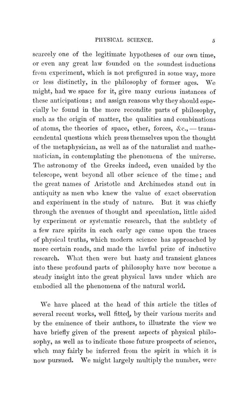 scarcely one of the legitimate hypotheses of our own time, or even any great law founded on the soundest inductions from experiment, which is not prefigured in some way, more or less distinctly, in the philosophy of former ages. We might, had we space for it, give many curious instances of these anticipations; and assign reasons why they should espe- cially be found in the more recondite parts of philosophy, such as the origin of matter, the qualities and combinations of atoms, the theories of space, ether, forces, &c, — trans- cendental questions which press themselves upon the thought of the metaphysician, as well as of the naturalist and mathe- matician, in contemplating the phenomena of the universe. The astronomy of the Greeks indeed, even unaided by the telescope, went beyond all other science of the time; and the great names of Aristotle and Archimedes stand out in antiquity as men who knew the value of exact observation and experiment in the study of nature. But it was chiefly through the avenues of thought and speculation, little aided by experiment or systematic research, that the subtlety of a few rare spirits in each early age came upon the traces of physical truths, which modern science has approached by more certain roads, and made the lawful prize of inductive research. What then were but hasty and transient glances into these profound parts of philosophy have now become a steady insight into the great physical laws under which are embodied all the phenomena of the natural world. We have placed at the head of this article the titles of several recent works, well fitted, by their various merits and by the eminence of their authors, to illustrate the view we have briefly given of the present aspects of physical philo- sophy, as well as to indicate those future prospects of science, whch may fairly be inferred from the spirit in which it is now pursued. We might largely multiply the number, were