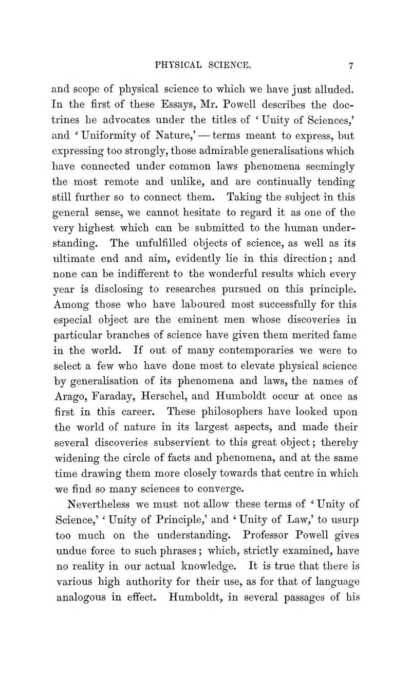 and scope of physical science to which we have just alluded. In the first of these Essays, Mr. Powell describes the doc- trines he advocates under the titles of ' Unity of Sciences,' and ' Uniformity of Nature,' — terms meant to express, but expressing too strongly, those admirable generalisations which have connected under common laws phenomena seemingly the most remote and unlike, and are continually tending still further so to connect them. Taking the subject in this general sense, we cannot hesitate to regard it as one of the very highest which can be submitted to the human under- standing. The unfulfilled objects of science, as well as its ultimate end and aim, evidently lie in this direction; and none can be indifferent to the wonderful results which every year is disclosing to researches pursued on this principle. Among those who have laboured most successfully for this especial object are the eminent men whose discoveries in particular branches of science have given them merited fame in the world. If out of many contemporaries we were to select a few who have done most to elevate physical science by generalisation of its phenomena and laws, the names of Arago, Faraday, Herschel, and Humboldt occur at once as first in this career. These philosophers have looked upon the world of nature in its largest aspects, and made their several discoveries subservient to this great object; thereby widening the circle of facts and phenomena, and at the same time drawing them more closely towards that centre in which we find so many sciences to converge. Nevertheless we must not allow these terms of ' Unity of Science,' ' Unity of Principle,' and ' Unity of Law,' to usurp too much on the understanding. Professor Powell gives undue force to such phrases; which, strictly examined, have no reality in our actual knowledge. It is true that there is various high authority for their use, as for that of language analogous in effect. Humboldt, in several passages of his