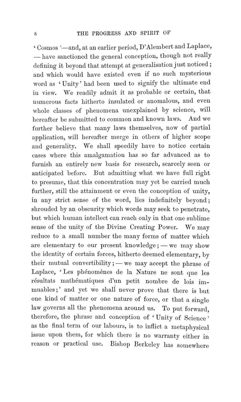 ' Cosmos '—and, at an earlier period, D'Alembert and Laplace, — have sanctioned the general conception, though not really defining it beyond that attempt at generalisation just noticed; and which would have existed even if no such mysterious word as ' Unity' had been used to signify the ultimate end in view. We readily admit it as probable or certain, that numerous facts hitherto insulated or anomalous, and even whole classes of phenomena unexplained by science, will hereafter be submitted to common and known laws. And we further believe that many laws themselves, now of partial application, will hereafter merge in others of higher scope and generality. We shall speedily have to notice certain cases where this amalgamation has so far advanced as to furnish an entirely new basis for research, scarcely seen or anticipated before. But admitting what we have full right to presume, that this concentration may yet be carried much further, still the attainment or even the conception of unity, in any strict sense of the word, lies indefinitely beyond; shrouded by an obscurity which words may seek to penetrate, but which human intellect can reach only in that one sublime sense of the unity of the Divine Creating Power. We may reduce to a small number the many forms of matter which are elementary to our present knowledge; — we may show the identity Of certain forces, hitherto deemed elementary, by their mutual convertibility; — we may accept the phrase of Laplace, 'Les phenomenes de la Nature ne sont que les resultats mathematiques d'un petit nombre de lois im- muables;' and yet we shall never prove that there is but one kind of matter or one nature of force, or that a single law governs all the phenomena around us. To put forward therefore, the phrase and conception of ' Unity of Science' as the final term of our labours, is to inflict a metaphysical issue upon them, for which there is no warranty either in reason or practical use. Bishop Berkeley has somewhere