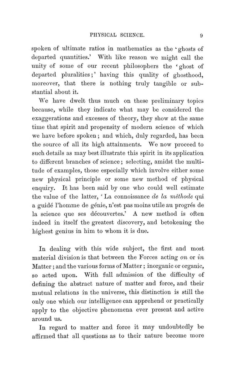 spoken of ultimate ratios in mathematics as the ghosts of departed quantities.' With like reason we might call the unity of some of our recent philosophers the 'ghost of departed pluralities;' having this quality of ghosthood, moreover, that there is nothing truly tangible or sub- stantial about it. We have dwelt thus much on these preliminary topics because, while they indicate what may be considered the exaggerations and excesses of theory, they show at the same time that spirit and propensity of modern science of which we have before spoken; and which, duly regarded, has been the source of all its high attainments. We now proceed to such details as may best illustrate this spirit in its application to different branches of science; selecting, amidst the multi- tude of examples, those especially which involve either some new physical principle or some new method of physical enquiry. It has been said by one who could well estimate the value of the latter, ' La connoissance de la methode qui a guide l'homme de genie, n'est pas moms utile au progres de la science que ses decouvertes.' A new method is often indeed in itself the greatest discovery, and betokening the highest genius in him to whom it is due. In dealing with this wide subject, the first and most material division is that between the Forces acting on or in Matter; and the various forms of Matter; inorganic or organic, so acted upon. With full admission of the difficulty of defining the abstract nature of matter and force, and their mutual relations in the universe, this distinction is still the only one which our intelligence can apprehend or practically apply to the objective phenomena ever present and active around us. In regard to matter and force it may undoubtedly be affirmed that all questions as to their nature become more