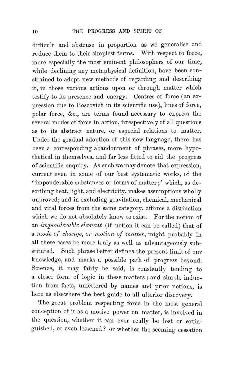difficult and abstruse in proportion as we generalise and reduce them to their simplest terms. With respect to force, more especially the most eminent philosophers of our time, ■while declining any metaphysical definition, have been con- strained to adopt new methods of regarding and describing it, in those various actions upon or through matter which testify to its presence and energy. Centres of force (an ex- pression due to Boscovich in its scientific use), lines of force, polar force, &c, are terms found necessary to express the several modes of force in action, irrespectively of all questions as to its abstract nature, or especial relations to matter. Under the gradual adoption of this new language, there has been a corresponding abandonment of phrases, more hypo- thetical in themselves, and far less fitted to aid the progress of scientific enquiry. As such we may denote that expression, current even in some of our best systematic works, of the ' imponderable substances or forms of matter;' which, as de- scribing heat, light, and electricity, makes assumptions wholly unproved; and in excluding gravitation, chemical, mechanical and vital forces from the same category, affirms a distinction which we do not absolutely know to exist. For the notion of an imponderable element (if notion it can be called) that of a mode of change, or motion of matter, might probably in all these cases be more truly as well as advantageously sub- stituted. Such phrase better defines the present limit of our knowledge, and marks a possible path of progress beyond. Science, it may fairly be said, is constantly tending to a closer form of logic in these matters; and simple induc- tion from facts, unfettered by names and prior notions, is here as elsewhere the best guide to all ulterior discovery. The great problem respecting force in the most general conception of it as a motive power on matter, is involved in the question, whether it can ever really be lost or extin- guished, or even lessened ? or whether the seeming cessation