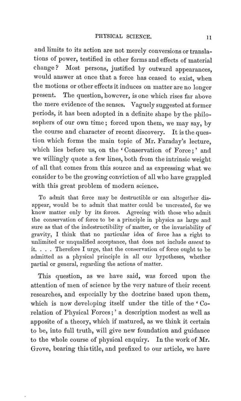 and limits to its action are not merely conversions or transla- tions of power, testified in other forms and effects of material change ? Most persons, justified by outward appearances, would answer at once that a force has ceased to exist, when the motions or other effects it induces on matter are no longer present. The question, however, is one which rises far above the mere evidence of the senses. Vaguely suggested at former periods, it has been adopted in a definite shape by the philo- sophers of our own time; forced upon them, we may say, by the course and character of recent discovery. It is the ques- tion which forms the main topic of Mr. Faraday's lecture, which lies before us, on the ' Conservation of Force;' and we willingly quote a few lines, both from the intrinsic weight of all that comes from this source and as expressing what we consider to be the growing conviction of all who have grappled with this great problem of modern science. To admit that force may be destructible or can altogether dis- appear, would be to admit that matter could be uncreated, for we know matter only by its forces. Agreeing with those who admit the conservation of force to be a principle in physics as large and sure as that of the indestructibility of matter, or the invariability of gravity, I think that no particular idea of force has a right to unlimited or unqualified acceptance, that does not include assent to it. . . . Therefore I urge, that the conservation of force ought to be admitted as a physical principle in all our hypotheses, whether partial or general, regarding the actions of matter. This question, as we have said, was forced upon the attention of men of science by the very nature of their recent researches, and especially by the doctrine based upon them, which is now developing itself under the title of the ' Co- relation of Physical Forces;' a description modest as well as apposite of a theory, which if matured, as we think it certain to be, into full truth, will give new foundation and guidance to the whole course of physical enquiry. In the work of Mr. Gfrove, bearing this title, and prefixed to our article, we have