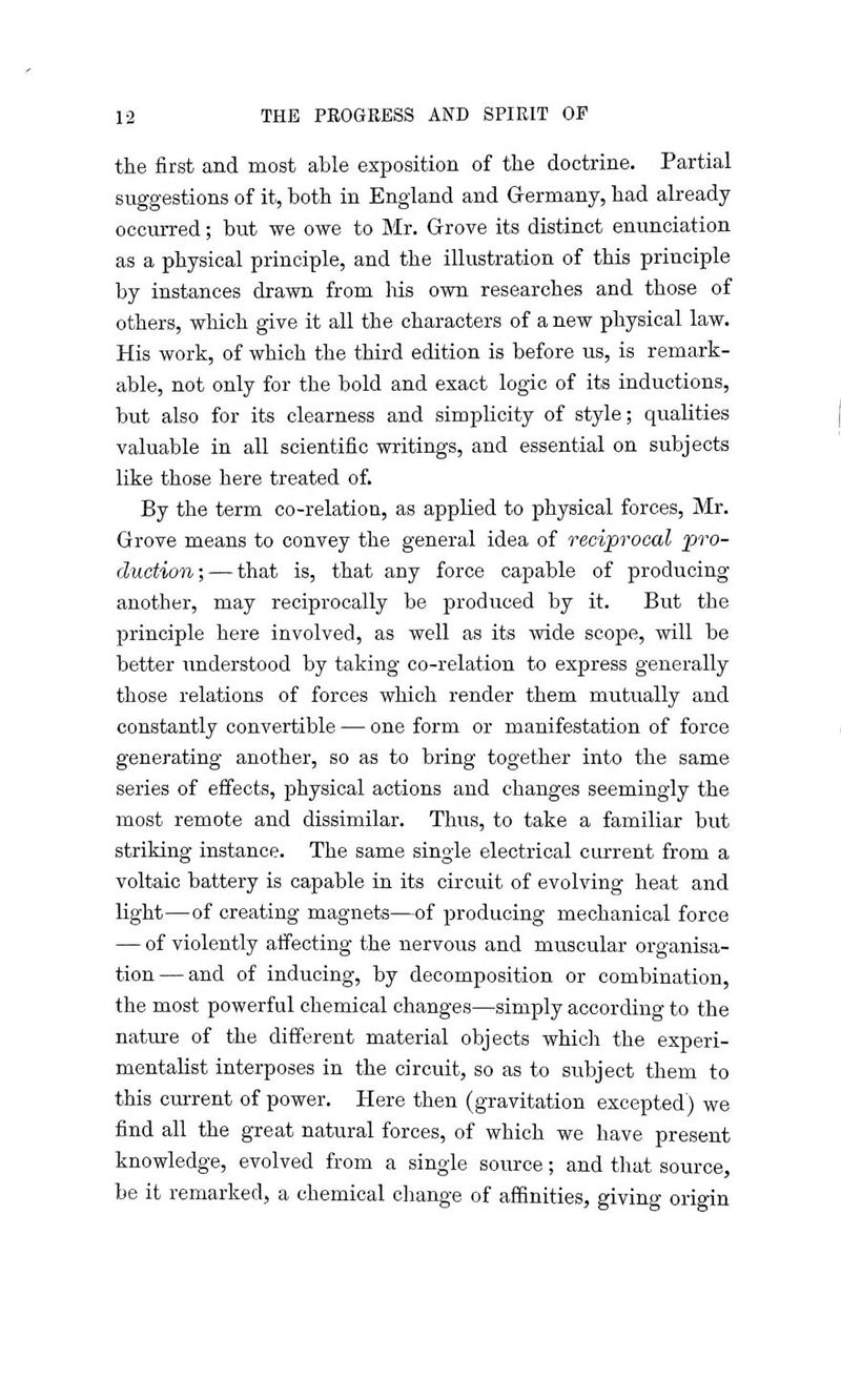 the first and most able exposition of the doctrine. Partial suggestions of it, both in England and Germany, had already occurred; but we owe to Mr. Grove its distinct enunciation as a physical principle, and the illustration of this principle by instances drawn from his own researches and those of others, which give it all the characters of a new physical law. His work, of which the third edition is before us, is remark- able, not only for the bold and exact logic of its inductions, but also for its clearness and simplicity of style; qualities valuable in all scientific writings, and essential on subjects like those here treated of. By the term co-relation, as applied to physical forces, Mr. Grove means to convey the general idea of reciprocal pro- duction;— that is, that any force capable of producing another, may reciprocally be produced by it. But the principle here involved, as well as its wide scope, will be better understood by taking co-relation to express generally those relations of forces which render them mutually and constantly convertible -— one form or manifestation of force generating another, so as to bring together into the same series of effects, physical actions and changes seemingly the most remote and dissimilar. Thus, to take a familiar but striking instance. The same single electrical current from a voltaic battery is capable in its circuit of evolving heat and light—of creating magnets—of producing mechanical force — of violently affecting the nervous and muscular organisa- tion— and of inducing, by decomposition or combination, the most powerful chemical changes—simply according to the nature of the different material objects which the experi- mentalist interposes in the circuit, so as to subject them to this current of power. Here then (gravitation excepted) we find all the great natural forces, of which we have present knowledge, evolved from a single source; and that source, be it remarked, a chemical change of affinities, giving origin