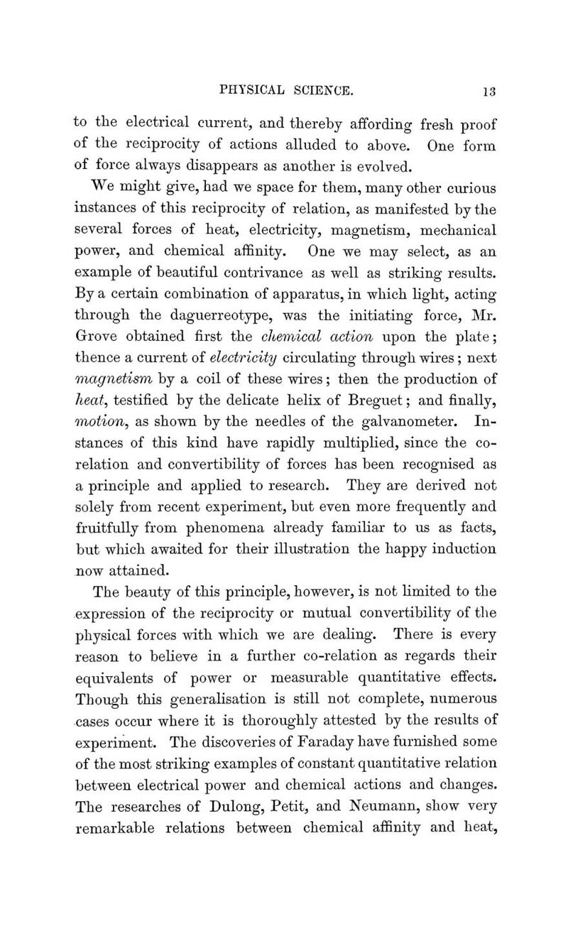 to the electrical current, and thereby affording fresh proof of the reciprocity of actions alluded to above. One form of force always disappears as another is evolved. We might give, had we space for them, many other curious instances of this reciprocity of relation, as manifested by the several forces of heat, electricity, magnetism, mechanical power, and chemical affinity. One we may select, as an example of beautiful contrivance as well as striking results. By a certain combination of apparatus, in which light, acting through the daguerreotype, was the initiating force, Mr. Grove obtained first the chemical action upon the plate; thence a current of electricity circulating through wires; next magnetism by a coil of these wires; then the production of heat, testified by the delicate helix of Breguet; and finally, motion, as shown by the needles of the galvanometer. In- stances of this kind have rapidly multiplied, since the co- relation and convertibility of forces has been recognised as a principle and applied to research. They are derived not solely from recent experiment, but even more frequently and fruitfully from phenomena already familiar to us as facts, but which awaited for their illustration the happy induction now attained. The beauty of this principle, however, is not limited to the expression of the reciprocity or mutual convertibility of the physical forces with which we are dealing. There is every reason to believe in a further co-relation as regards their equivalents of power or measurable quantitative effects. Though this generalisation is still not complete, numerous cases occur where it is thoroughly attested by the results of experiment. The discoveries of Faraday have furnished some of the most striking examples of constant quantitative relation between electrical power and chemical actions and changes. The researches of Dulong, Petit, and Neumann, show very remarkable relations between chemical affinity and heat,