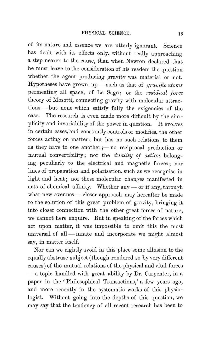 of its nature and essence we are utterly ignorant. Science has dealt with its effects only, without really approaching a step nearer to the cause, than when Newton declared that he must leave to the consideration of his readers the question whether the agent producing gravity was material or not. Hypotheses have grown up — such as that of gravific atoms permeating all space, of Le Sage; or the residual force theory of Mosotti, connecting gravity with molecular attrac- tions — but none which satisfy fully the exigencies of the case. The research is even made more difficult by the sim- plicity and invariability of the power in question. It evolves in certain cases/and constantly controls or modifies, the other forces acting on matter; but has no such relations to them as they have to one another;— no reciprocal production or mutual convertibility; nor the duality of action belong- ing peculiarly to the electrical and magnetic forces; nor lines of propagation and polarisation, such as we recognise in light and heat; nor those molecular changes manifested in acts of chemical affinity. Whether any — or if any, through what new avenues — closer approach may hereafter be made to the solution of this great problem of gravity, bringing it into closer connection with the other great forces of nature, we cannot here enquire. But in speaking of the forces which act upon matter, it was impossible to omit this the most universal of all — innate and incorporate we might almost say, in matter itself. Nor can we rightly avoid in this place some allusion to the equally abstruse subj ect (though rendered so by very different causes) of the mutual relations of the physical and vital forces — a topic handled with great ability by Dr. Carpenter, in a paper in the ' Philosophical Transactions,' a few years ago, and more recently in the systematic works of this physio- logist. Without going into the depths of this question, we may say that the tendency of all recent research has been to