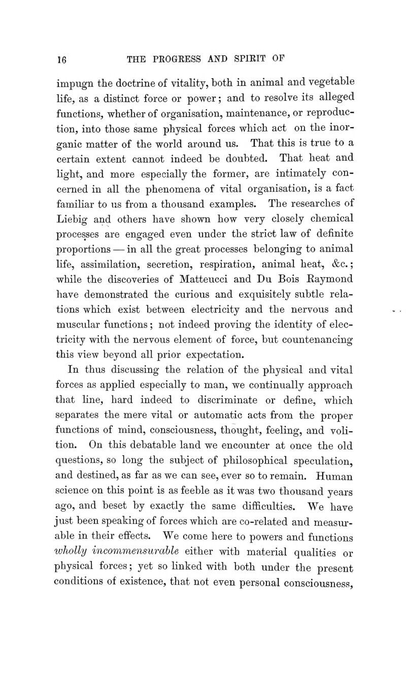 impugn the doctrine of vitality, both in animal and vegetable life, as a distinct force or power; and to resolve its alleged functions, whether of organisation, maintenance, or reproduc- tion, into those same physical forces which act on the inor- ganic matter of the world around us. That this is true to a certain extent cannot indeed be doubted. That heat and light, and more especially the former, are intimately con- cerned in all the phenomena of vital organisation, is a fact familiar to us from a thousand examples. The researches of Liebig and others have shown how very closely chemical processes are engaged even under the strict law of definite proportions — in all the great processes belonging to animal life, assimilation, secretion, respiration, animal heat, &c.; while the discoveries of Matteucci and Du Bois Eaymond have demonstrated the curious and exquisitely subtle rela- tions which exist between electricity and the nervous and muscular functions ; not indeed proving the identity of elec- tricity with the nervous element of force, but countenancing this view beyond all prior expectation. In thus discussing the relation of the physical and vital forces as applied especially to man, we continually approach that line, hard indeed to discriminate or define, which separates the mere vital or automatic acts from the proper functions of mind, consciousness, thought, feeling, and voli- tion. On this debatable land we encounter at once the old questions, so long the subject of philosophical speculation, and destined, as far as we can see, ever so to remain. Human science on this point is as feeble as it was two thousand years ago, and beset by exactly the same difficulties. We have just been speaking of forces which are co-related and measur- able in their effects. We come here to powers and functions wholly incommensurable either with material qualities or physical forces; yet so linked with both under the present conditions of existence, that not even personal consciousness,
