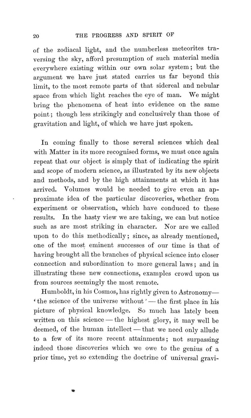 of the zodiacal light, and the numberless meteorites tra- versing the sky, afford presumption of such material media everywhere existing within our own solar system; but the argument we have just stated carries us far beyond this limit, to the most remote parts of that sidereal and nebular space from which light reaches the eye of man. We might bring the phenomena of heat into evidence on the same point; though less strikingly and conclusively than those of gravitation and light, of which we have just spoken. In coming finally to those several sciences which deal with Matter in its more recognised forms, we must once again repeat that our object is simply that of indicating the spirit and scope of modern science, as illustrated by its new objects and methods, and by the high attainments at which it has arrived. Volumes would be needed to give even an ap- proximate idea of the particular discoveries, whether from experiment or observation, which have conduced to these results. In the hasty view we are taking, we can but notice such as are most striking in character. Nor are we called upon to do this methodically; since, as already mentioned, one of the most eminent successes of our time is that of having brought all the branches of physical science into closer connection and subordination to more general laws ; and in illustrating these new connections, examples crowd upon us from sources seemingly the most remote. Humboldt, in his Cosmos, has rightly given to Astronomy— ' the science of the universe without' — the first place in his picture of physical knowledge. So much has lately been written on this science — the highest glory, it may well be deemed, of the human intellect — that we need only allude to a few of its more recent attainments; not surpassing indeed those discoveries which we owe to the genius of a prior time, yet so extending the doctrine of universal gravi-