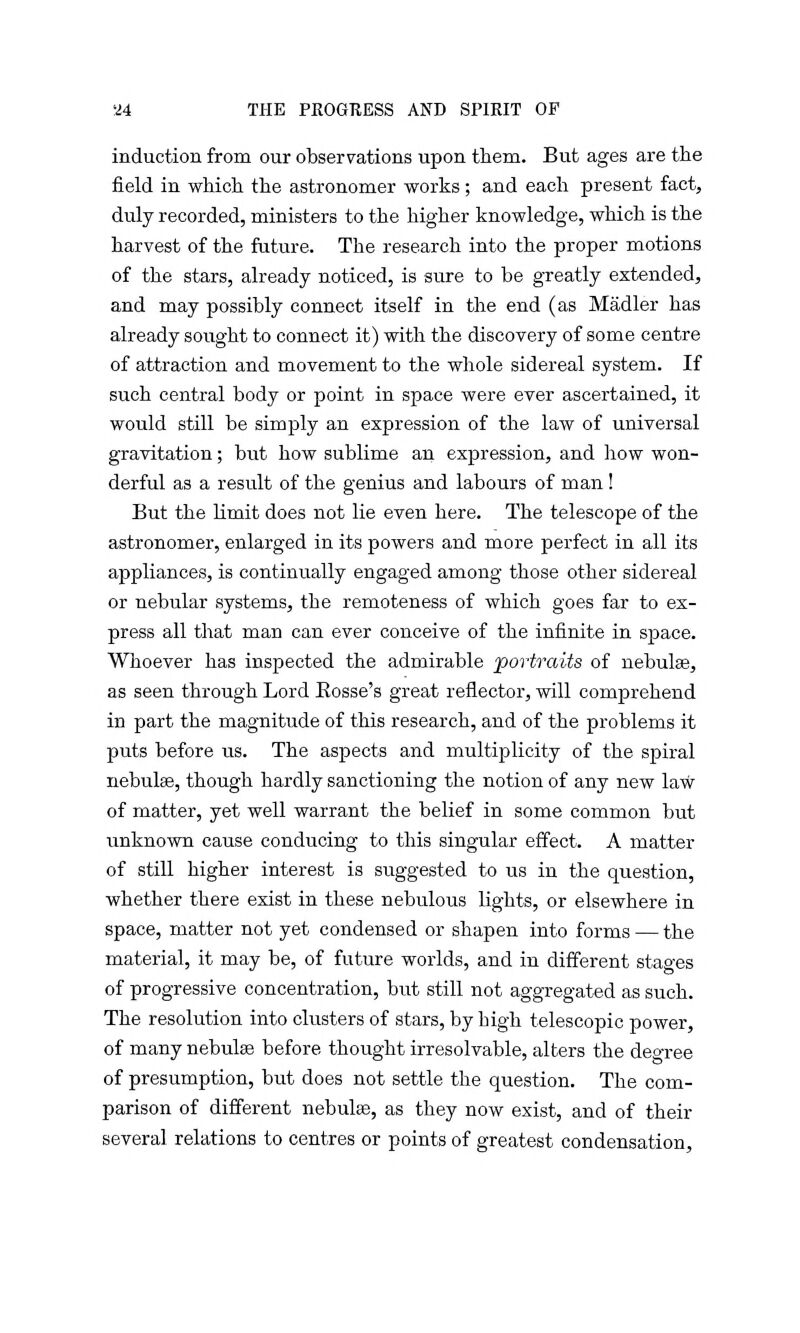 induction from our observations upon them. But ages are the field in which the astronomer works; and each present fact, duly recorded, ministers to the higher knowledge, which is the harvest of the future. The research into the proper motions of the stars, already noticed, is sure to be greatly extended, and may possibly connect itself in the end (as Madler has already sought to connect it) with the discovery of some centre of attraction and movement to the whole sidereal system. If such central body or point in space were ever ascertained, it would still be simply an expression of the law of universal gravitation; but how sublime an expression, and how won- derful as a result of the genius and labours of man! But the limit does not lie even here. The telescope of the astronomer, enlarged in its powers and more perfect in all its appliances, is continually engaged among those other sidereal or nebular systems, the remoteness of which goes far to ex- press all that man can ever conceive of the infinite in space. Whoever has inspected the admirable portraits of nebulae, as seen through Lord Eosse's great reflector, will comprehend in part the magnitude of this research, and of the problems it puts before us. The aspects and multiplicity of the spiral nebulas, though hardly sanctioning the notion of any new law of matter, yet well warrant the belief in some common but unknown cause conducing to this singular effect. A matter of still higher interest is suggested to us in the question, whether there exist in these nebulous lights, or elsewhere in space, matter not yet condensed or shapen into forms — the material, it may be, of future worlds, and in different stages of progressive concentration, but still not aggregated as such. The resolution into clusters of stars, by high telescopic power, of many nebulas before thought irresolvable, alters the degree of presumption, but does not settle the question. The com- parison of different nebulas, as they now exist, and of their several relations to centres or points of greatest condensation,