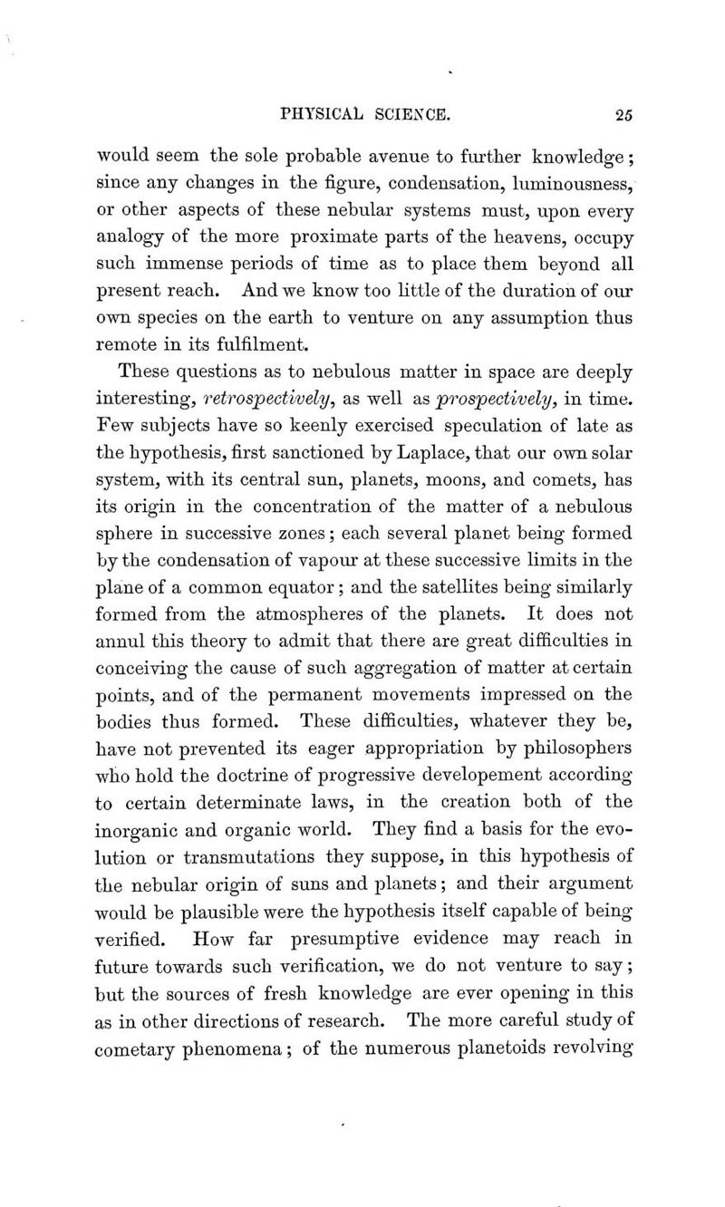 would seem the sole probable avenue to further knowledge ; since any changes in the figure, condensation, luminousness, or other aspects of these nebular systems must, upon every analogy of the more proximate parts of the heavens, occupy such immense periods of time as to place them beyond all present reach. And we know too little of the duration of our own species on the earth to venture on any assumption thus remote in its fulfilment. These questions as to nebulous matter in space are deeply interesting, retrospectively, as well as prospectively, in time. Few subjects have so keenly exercised speculation of late as the hypothesis, first sanctioned by Laplace, that our own solar system, with its central sun, planets, moons, and comets, has its origin in the concentration of the matter of a nebulous sphere in successive zones; each several planet being formed by the condensation of vapour at these successive limits in the plane of a common equator; and the satellites being similarly formed from the atmospheres of the planets. It does not annul this theory to admit that there are great difficulties in conceiving the cause of such aggregation of matter at certain points, and of the permanent movements impressed on the bodies thus formed. These difficulties, whatever they be, have not prevented its eager appropriation by philosophers who hold the doctrine of progressive developement according to certain determinate laws, in the creation both of the inorganic and organic world. They find a basis for the evo- lution or transmutations they suppose, in this hypothesis of the nebular origin of suns and planets; and their argument would be plausible were the hypothesis itself capable of being verified. How far presumptive evidence may reach in future towards such verification, we do not venture to say; but the sources of fresh knowledge are ever opening in this as in other directions of research. The more careful study of cometary phenomena; of the numerous planetoids revolving