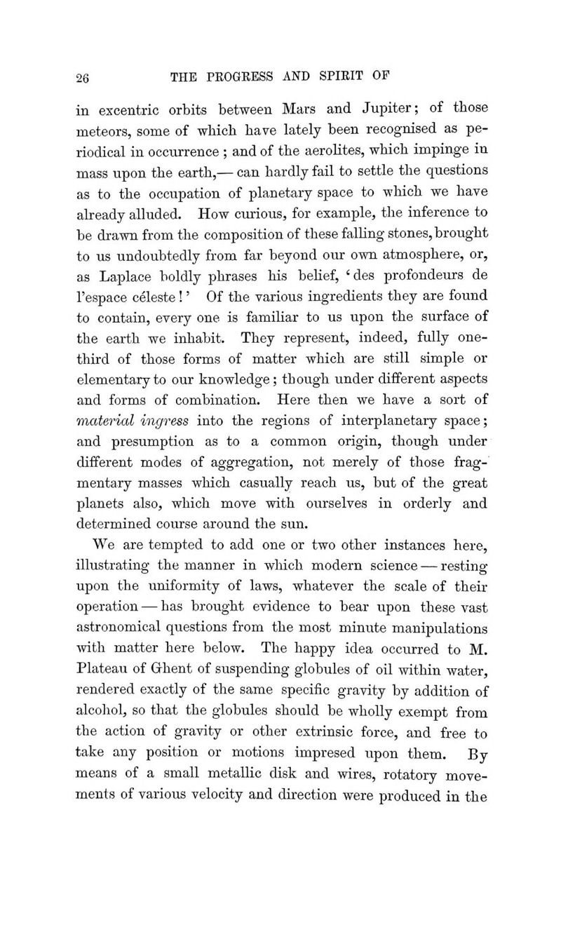 in excentric orbits between Mars and Jupiter; of those meteors, some of which have lately been recognised as pe- riodical in occurrence ; and of the aerolites, which impinge in mass upon the earth,— can hardly fail to settle the questions as to the occupation of planetary space to which we have already alluded. How curious, for example, the inference to be drawn from the composition of these falling stones, brought to us undoubtedly from far beyond our own atmosphere, or, as Laplace boldly phrases his belief, 'des profondeurs de l'espace celeste!' Of the various ingredients they are found to contain, every one is familiar to us upon the surface of the earth we inhabit. They represent, indeed, fully one- third of those forms of matter which are still simple or elementary to our knowledge; though under different aspects and forms of combination. Here then we have a sort of material ingress into the regions of interplanetary space; and presumption as to a common origin, though under different modes of aggregation, not merely of those frag-' mentary masses which casually reach us, but of the great planets also, which move with ourselves in orderly and determined course around the sun. We are tempted to add one or two other instances here, illustrating the manner in which modern science — resting upon the uniformity of laws, whatever the scale of their operation — has brought evidence to bear upon these vast astronomical questions from the most minute manipulations with matter here below. The happy idea occurred to M. Plateau of Ghent of suspending globules of oil within water, rendered exactly of the same specific gravity by addition of alcohol, so that the globules should be wholly exempt from the action of gravity or other extrinsic force, and free to take any position or motions impresed upon them. By means of a small metallic disk and wires, rotatory move- ments of various velocity and direction were produced in the