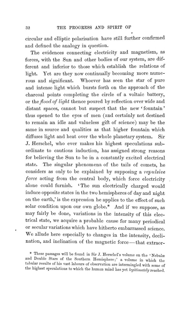 circular and elliptic polarisation have still further confirmed and defined the analogy in question. The evidences connecting electricity and magnetism, as forces, with the Sun and other bodies of our system, are dif- ferent and inferior to those which establish the relations of light. Yet are they now continually becoming more nume- rous and significant. Whoever has seen the star of pure and intense light which bursts forth on the approach of the charcoal points completing the circle of a voltaic battery, or the flood of light thence poured by reflection over wide and distant spaces, cannot but suspect that the new 'fountain' thus opened to the eyes of men (and certainly not destined to remain an idle and valueless gift of science) may be the same in source and qualities as that higher fountain which diffuses light and heat over the whole planetary system. Sir J. Herschel, who ever makes his highest speculations sub- ordinate to cautious induction, has assigned strong reasons for believing the Sun to be in a constantly excited electrical state. The singular phenomena of the tails of comets, he considers as only to be explained by supposing a repulsive force acting from the central body, which force electricity alone could furnish. 'The sun electrically charged would induce opposite states in the two hemispheres of day and night on the earth,' is the expression he applies to the effect of such solar condition upon our own globe.* And if we suppose, as may fairly be done, variations in the intensity of this elec- trical state, we acquire a probable cause for many periodical or secular variations which have hitherto embarrassed science. We allude here especially to changes in the intensity, decli- nation, and inclination of the magnetic force—that extraor- * These passages will be found in Sir J. Herschel's volume on the ' Nebulas and Double Stars of the Southern Hemisphere;' a volume in which the tabular results of his vast labours of observation are intermingled with some of the highest speculations to which the human mind has yet legitimately reached