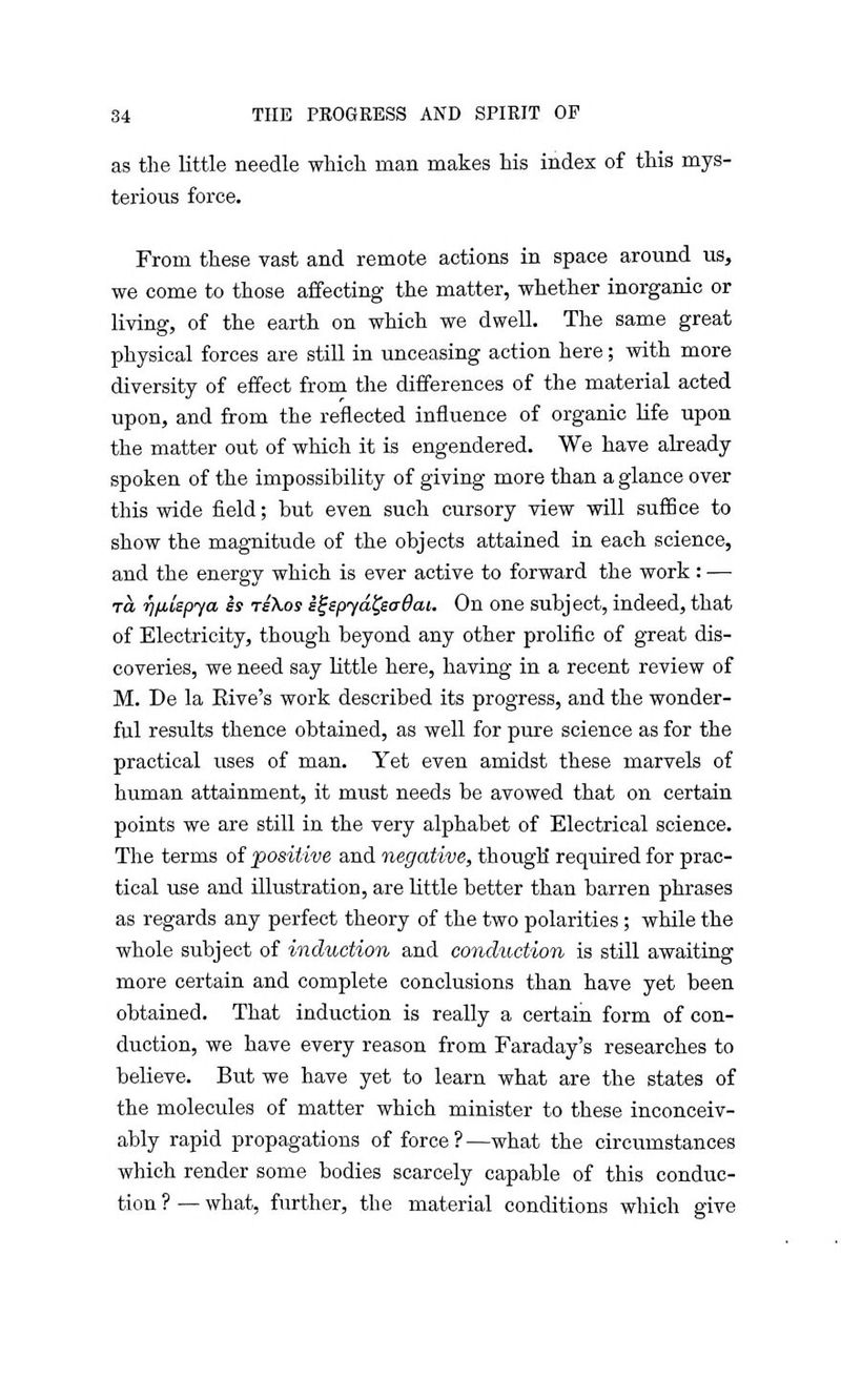 as the little needle which man makes his index of this mys- terious force. From these vast and remote actions in space around us, we come to those affecting the matter, whether inorganic or living, of the earth on which we dwell. The same great physical forces are still in unceasing action here; with more diversity of effect from the differences of the material acted upon, and from the reflected influence of organic life upon the matter out of which it is engendered. We have already spoken of the impossibility of giving more than a glance over this wide field; but even such cursory view will suffice to show the magnitude of the objects attained in each science, and the energy which is ever active to forward the work: — ra rjfilspya es tsXos i^spyd^saOat. On one subject, indeed, that of Electricity, though beyond any other prolific of great dis- coveries, we need say little here, having in a recent review of M. De la Rive's work described its progress, and the wonder- ful results thence obtained, as well for pure science as for the practical uses of man. Yet even amidst these marvels of human attainment, it must needs be avowed that on certain points we are still in the very alphabet of Electrical science. The terms of positive and negative, though required for prac- tical use and illustration, are little better than barren phrases as regards any perfect theory of the two polarities; while the whole subject of induction and conduction is still awaiting more certain and complete conclusions than have yet been obtained. That induction is really a certain form of con- duction, we have every reason from Faraday's researches to believe. But we have yet to learn what are the states of the molecules of matter which minister to these inconceiv- ably rapid propagations of force?—what the circumstances which render some bodies scarcely capable of this conduc- tion ? — what, further, the material conditions which give