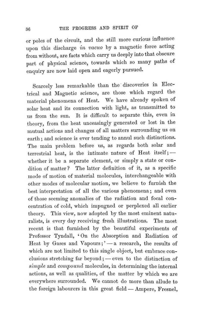 or poles of the circuit, and the still more curious influence upon this discharge in vacuo by a magnetic force acting from without, are facts which carry us deeply into that obscure part of physical science, towards which so many paths of enquiry are now laid open and eagerly pursued. Scarcely less remarkable than the' discoveries in Elec- trical and Magnetic science, are those which regard the material phenomena of Heat. We have already spoken of solar heat and its connection with light, as transmitted to us from the sun. It is difficult to separate this, even in theory, from the heat unceasingly generated or lost in the mutual actions and changes of all matters surrounding us on earth; and science is ever tending to annul such distinctions. The main problem before us, as regards both solar and terrestrial heat, is the intimate nature of Heat itself; — whether it be a separate element, or simply a state or con- dition of matter ? The latter definition of it, as a specific mode of motion of material molecules, interchangeable with other modes of molecular motion, we believe to furnish the best interpretation of all the various phenomena; and even of those seeming anomalies of the radiation and focal con- centration of cold, which impugned or perplexed all earlier theory. This view, now adopted by the most eminent natu- ralists, is every day receiving fresh illustrations. The most recent is that furnished by the beautiful experiments of Professor Tyndall, ' On the Absorption and Eadiation of Heat by G-ases and Vapours;' — a research, the results of which are not limited to this single object, but embrace con- clusions stretching far beyond; — even to the distinction of simple and compound molecules, in determining the internal actions, as well as qualities, of the matter by which we are everywhere surrounded. We cannot do more than allude to the foreign labourers in this great field — Ampere, Fresnel,