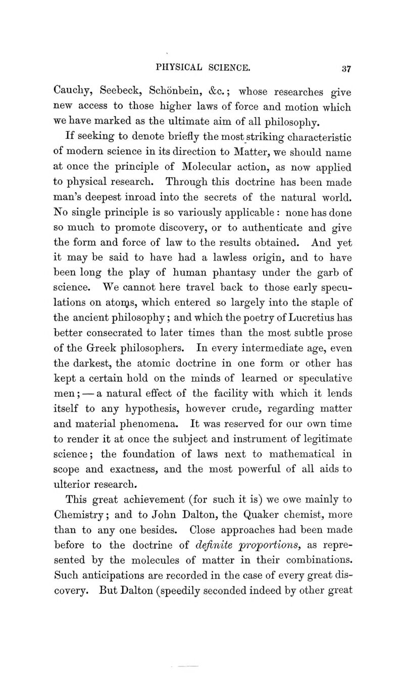 Caucliy, Seebeck, Schbnbein, &c.; wbose researches give new access to those higher laws of force and motion which we have marked as the ultimate aim of all philosophy. If seeking to denote briefly the most striking characteristic of modern science in its direction to Matter, we should name at once the principle of Molecular action, as now applied to physical research. Through this doctrine has been made man's deepest inroad into the secrets of the natural world. No single principle is so variously applicable : none has done so much to promote discovery, or to authenticate and give the form and force of law to the results obtained. And yet it may be said to have had a lawless origin, and to have been long the play of human phantasy under the garb of science. We cannot here travel back to those early specu- lations on atoms, which entered so largely into the staple of the ancient philosophy; and which the poetry of Lucretius has better consecrated to later times than the most subtle prose of the Greek philosophers. In every intermediate age, even the darkest, the atomic doctrine in one form or other has kept a certain hold on the minds of learned or speculative men; — a natural effect of the facility with which it lends itself to any hypothesis, however crude, regarding matter and material phenomena. It was reserved for our own time to render it at once the subject and instrument of legitimate science; the foundation of laws next to mathematical in scope and exactness, and the most powerful of all aids to ulterior research. This great achievement (for such it is) we owe mainly to Chemistry; and to John Dalton, the Quaker chemist, more than to any one besides. Close approaches had been made before to the doctrine of definite proportions, as repre- sented by the molecules of matter in their combinations. Such anticipations are recorded in the case of every great dis- covery. But Dalton (speedily seconded indeed by other great