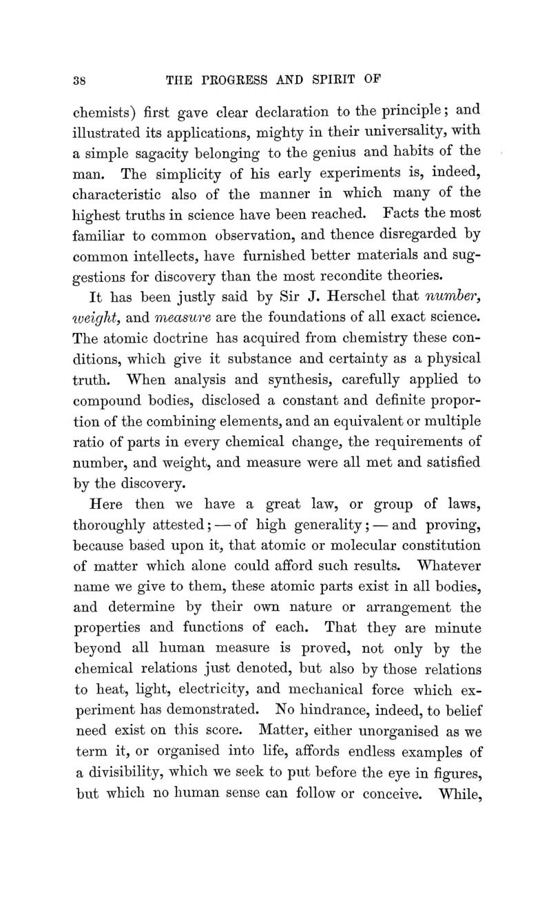 chemists) first gave clear declaration to the principle; and illustrated its applications, mighty in their universality, with a simple sagacity belonging to the genius and habits of the man. The simplicity of his early experiments is, indeed, characteristic also of the manner in which many of the highest truths in science have been reached. Facts the most familiar to common observation, and thence disregarded by common intellects, have furnished better materials and sug- gestions for discovery than the most recondite theories. It has been justly said by Sir J. Herschel that number, weight, and measure axe the foundations of all exact science. The atomic doctrine has acquired from chemistry these con- ditions, which give it substance and certainty as a physical truth. When analysis and synthesis, carefully applied to compound bodies, disclosed a constant and definite propor- tion of the combining elements, and an equivalent or multiple ratio of parts in every chemical change, the requirements of number, and weight, and measure were all met and satisfied by the discovery. Here then we have a great law, or group of laws, thoroughly attested; — of high generality; — and proving, because based upon it, that atomic or molecular constitution of matter which alone could afford such results. Whatever name we give to them, these atomic parts exist in all bodies, and determine by their own nature or arrangement the properties and functions of each. That they are minute beyond all human measure is proved, not only by the chemical relations just denoted, but also by those relations to heat, light, electricity, and mechanical force which ex- periment has demonstrated. No hindrance, indeed, to belief need exist on this score. Matter, either unorganised as we term it, or organised into life, affords endless examples of a divisibility, which we seek to put before the eye in figures, but which no human sense can follow or conceive. While,