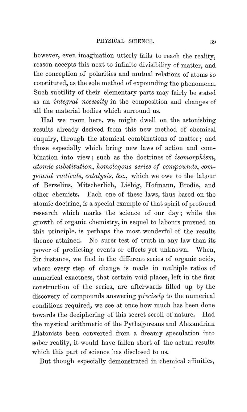 however, even imagination utterly fails to reach the reality, reason accepts this next to infinite divisibility of matter, and the conception of polarities and mutual relations of atoms so constituted, as the sole method of expounding the phenomena. Such subtility of their elementary parts may fairly be stated as an integral necessity in the composition and changes of all the material bodies which surround us. Had we room here, we might dwell on the astonishing results already derived from this new method of chemical enquiry, through the atomical combinations of matter; and those especially which bring new laws of action and com- bination into view; such as the doctrines of isomorphism, atomic substitution, homologous series of compounds, com- pound radicals, catalysis, &c, which we owe to the labour of Berzelius, Mitscherlich, Liebig, Hofmann, Brodie, and other chemists. Each one of these laws, thus based on the atomic doctrine, is a special example of that spirit of profound research which marks the science of our day; while the growth of organic chemistry, in sequel to labours pursued on this principle, is perhaps the most wonderful of the results thence attained. No surer test of truth in any law than its power of predicting events or effects yet unknown. When, for instance, we find in the different series of organic acids, where every step of change is made in multiple ratios of numerical exactness, that certain void places, left in the first construction of the series, are afterwards filled up by the discovery of compounds answering precisely to the numerical conditions required, we see at once how much has been done towards the deciphering of this secret scroll of nature. Had the mystical arithmetic of the Pythagoreans and Alexandrian Platonists been converted from a dreamy speculation into sober reality, it would have fallen short of the actual results which this part of science has disclosed to us. But though especially demonstrated in chemical affinities,