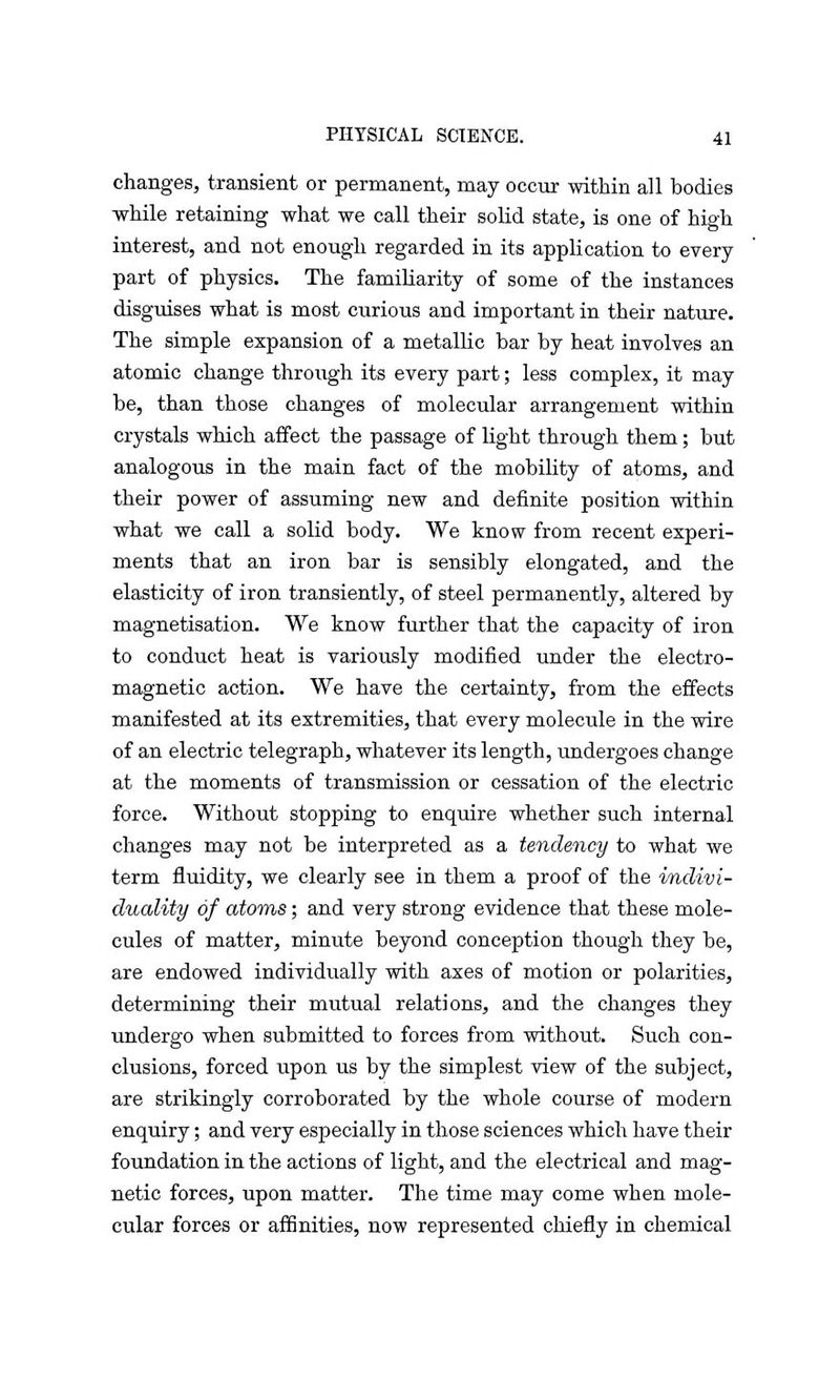 changes, transient or permanent, may occur within all bodies -while retaining what we call their solid state, is one of high interest, and not enough regarded in its application to every part of physics. The familiarity of some of the instances disguises what is most curious and important in their nature. The simple expansion of a metallic bar by heat involves an atomic change through its every part; less complex, it may be, than those changes of molecular arrangement within crystals which affect the passage of light through them; but analogous in the main fact of the mobility of atoms, and their power of assuming new and definite position within what we call a solid body. We know from recent experi- ments that an iron bar is sensibly elongated, and the elasticity of iron transiently, of steel permanently, altered by magnetisation. We know further that the capacity of iron to conduct heat is variously modified under the electro- magnetic action. We have the certainty, from the effects manifested at its extremities, that every molecule in the wire of an electric telegraph, whatever its length, undergoes change at the moments of transmission or cessation of the electric force. Without stopping to enquire whether such internal changes may not be interpreted as a tendency to what we term fluidity, we clearly see in them a proof of the indivi- duality of atoms; and very strong evidence that these mole- cules of matter, minute beyond conception though they be, are endowed individually with axes of motion or polarities, determining their mutual relations, and the changes they undergo when submitted to forces from without. Such con- clusions, forced upon us by the simplest view of the subject, are strikingly corroborated by the whole course of modern enquiry; and very especially in those sciences which have their foundation in the actions of light, and the electrical and mag- netic forces, upon matter. The time may come when mole- cular forces or affinities, now represented chiefly in chemical
