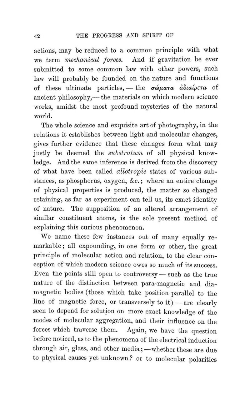 actions, may be reduced to a common principle with what we term mechanical forces. And if gravitation be ever submitted to some common law with other powers, such law will probably be founded on the nature and functions of these ultimate particles, — the aco/xara aBialpsra of ancient philosophy,— the materials on which modern science works, amidst the most profound mysteries of the natural world. The whole science and exquisite art of photography, in the relations it establishes between light and molecular changes, gives further evidence that these changes form what may justly be deemed the substratum of all physical know- ledge. And the same inference is derived from the discovery of what have been called allotro'pic states of various sub- stances, as phosphorus, oxygen, &c.; where an entire change of physical properties is produced, the matter so changed retaining, as far as experiment can tell us, its exact identity of nature. The supposition of an altered arrangement of similar constituent atoms, is the sole present method of explaining this curious phenomenon. We name these few instances out of many equally re- markable ; all expounding, in one form or other, the great principle of molecular action and relation, to the clear con- ception of which modern science owes so much of its success. Even the points still open to controversy — such as the true nature of the distinction between para-magnetic and dia- magnetic bodies (those which take position parallel to the line of magnetic force, or transversely to it) — are clearly seen to depend for solution on more exact knowledge of the modes of molecular aggregation, and their influence on the forces which traverse them. Again, we have the question before noticed, as to the phenomena of the electrical induction through air, glass, and other media; —whether these are due to physical causes yet unknown ? or to molecular polarities