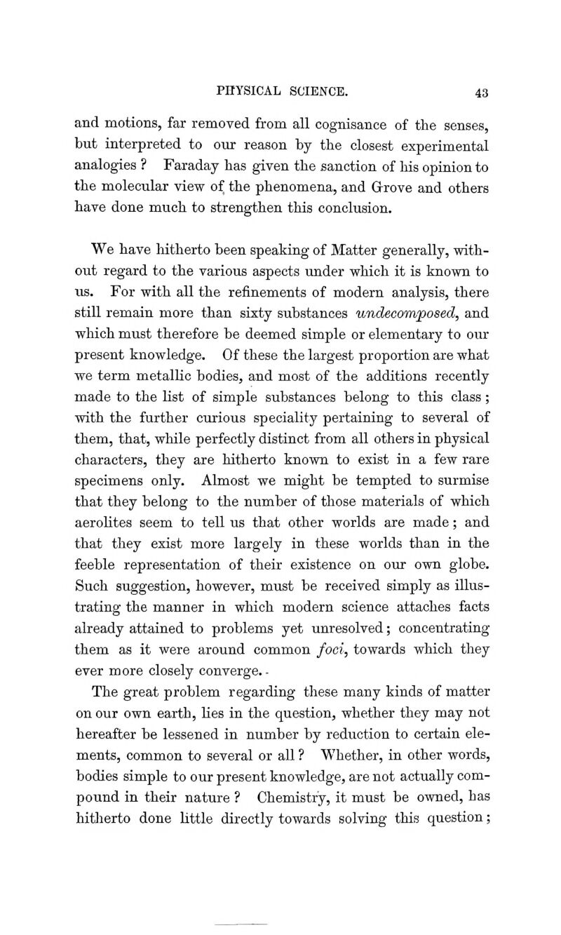 and motions, fax removed from all cognisance of the senses, but interpreted to our reason by the closest experimental analogies ? Faraday has given the sanction of his opinion to the molecular view of the phenomena, and Grove and others have done much to strengthen this conclusion. We have hitherto been speaking of Matter generally, with- out regard to the various aspects under which it is known to us. For with all the refinements of modern analysis, there still remain more than sixty substances undecomposed, and which must therefore be deemed simple or elementary to our present knowledge. Of these the largest proportion are what we term metallic bodies, and most of the additions recently made to the list of simple substances belong to this class; with the further curious speciality pertaining to several of them, that, while perfectly distinct from all others in physical characters, they are hitherto known to exist in a few rare specimens only. Almost we might be tempted to surmise that they belong to the number of those materials of which aerolites seem to tell us that other worlds are made; and that they exist more largely in these worlds than in the feeble representation of their existence on our own globe. Such suggestion, however, must be received simply as illus- trating the manner in which modern science attaches facts already attained to problems yet unresolved; concentrating them as it were around common foci, towards which they ever more closely converge. - The great problem regarding these many kinds of matter on our own earth, lies in the question, whether they may not hereafter be lessened in number by reduction to certain ele- ments, common to several or all ? Whether, in other words, bodies simple to our present knowledge, are not actually com- pound in their nature ? Chemistry, it must be owned, has hitherto done little directly towards solving this question;