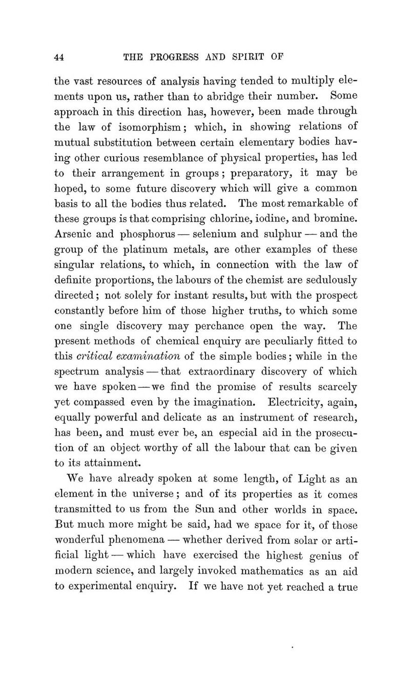 the vast resources of analysis having tended to multiply ele- ments upon us, rather than to abridge their number. Some approach in this direction has, however, been made through the law of isomorphism; which, in showing relations of mutual substitution between certain elementary bodies hav- ing other curious resemblance of physical properties, has led to their arrangement in groups ; preparatory, it may be hoped, to some future discovery which will give a common basis to all the bodies thus related. The most remarkable of these groups is that comprising chlorine, iodine, and bromine. Arsenic and phosphorus — selenium and sulphur — and the group of the platinum metals, are other examples of these singular relations, to which, in connection with the law of definite proportions, the labours of the chemist are sedulously directed; not solely for instant results, but with the prospect constantly before him of those higher truths, to which some one single discovery may perchance open the way. The present methods of chemical enquiry are peculiarly fitted to this critical examination of the simple bodies; while in the spectrum analysis — that extraordinary discovery of which we have spoken—we find the promise of results scarcely yet compassed even by the imagination. Electricity, again, equally powerful and delicate as an instrument of research, has been, and must ever be, an especial aid in the prosecu- tion of an object worthy of all the labour that can be given to its attainment. We have already spoken at some length, of Light as an element in the universe; and of its properties as it comes transmitted to us from the Sun and other worlds in space. But much more might be said, had we space for it, of those wonderful phenomena — whether derived from solar or arti- ficial light — which have exercised the highest genius of modern science, and largely invoked mathematics as an aid to experimental enquiry. If we have not yet reached a true