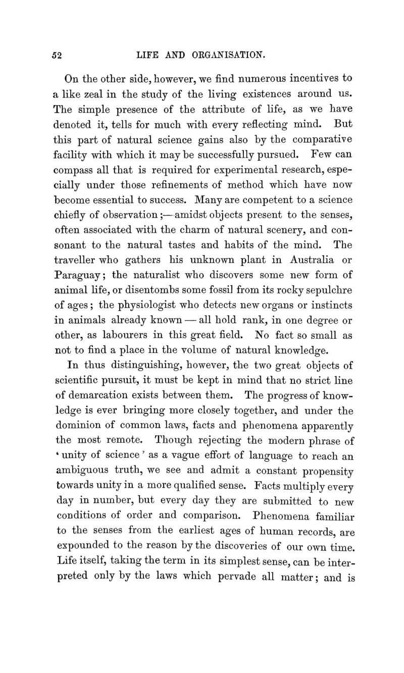 On the other side, however, we find numerous incentives to a like zeal in the study of the living existences around us. The simple presence of the attribute of life, as we have denoted it, tells for much with every reflecting mind. But this part of natural science gains also by the comparative facility with which it may be successfully pursued. Few can compass all that is required for experimental research, espe- cially under those refinements of method which have now become essential to success. Many are competent to a science chiefly of observation;—amidst objects present to the senses, often associated with the charm of natural scenery, and con- sonant to the natural tastes and habits of the mind. The traveller who gathers his unknown plant in Australia or Paraguay; the naturalist who discovers some new form of animal life, or disentombs some fossil from its rocky sepulchre of ages; the physiologist who detects new organs or instincts in animals already known — all hold rank, in one degree or other, as labourers in this great field. No fact so small as not to find a place in the volume of natural knowledge. In thus distinguishing, however, the two great objects of scientific pursuit, it must be kept in mind that no strict line of demarcation exists between them. The progress of know- ledge is ever bringing more closely together, and under the dominion of common laws, facts and phenomena apparently the most remote. Though rejecting the modern phrase of ' unity of science' as a vague effort of language to reach an ambiguous truth, we see and admit a constant propensity towards unity in a more qualified sense. Facts multiply every day in number, but every day they are submitted to new conditions of order and comparison. Phenomena familiar to the senses from the earliest ages of human records, are expounded to the reason by the discoveries of our own time. Life itself, taking the term in its simplest sense, can be inter- preted only by the laws which pervade all matter; and is