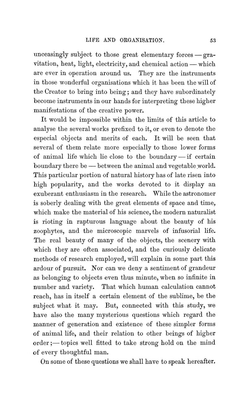 unceasingly subject to those great elementary forces — gra- vitation, heat, light, electricity, and chemical action — which are ever in operation around us. They are the instruments in those wonderful organisations which it has been the will of the Creator to bring into being; and they have subordinately become instruments in our hands for interpreting these higher manifestations of the creative power. It would be impossible within the limits of this article to analyse the several works prefixed to it, or even to denote the especial objects and merits of each. It will be seen that several of them relate more especially to those lower forms of animal life which lie close to the boundary — if certain boundary there be — between the animal and vegetable world. This particular portion of natural history has of late risen into high popularity, and the works devoted to it display an exuberant enthusiasm in the research. While the astronomer is soberly dealing with the great elements of space and time, which make the material of his science, the modern naturalist is rioting in rapturous language about the beauty of his zoophytes, and the microscopic marvels of infusorial life. The real beauty of many of the objects, the scenery with which they are often associated, and the curiously delicate methods of research employed, will explain in some part this ardour of pursuit. Nor can we deny a sentiment of grandeur as belonging to objects even thus minute, when so infinite in number and variety. That which human calculation cannot reach, has in itself a certain element of the sublime, be the subject what it may. But, connected with this study, we have also the many mysterious questions which regard the manner of generation and existence of these simpler forms of animal life, and their relation to other beings of higher order;— topics well fitted to take strong hold on the mind of every thoughtful man. On some of these questions we shall have to speak hereafter.