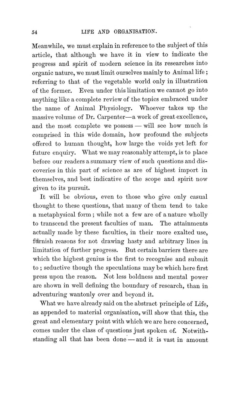 Meanwhile, we must explain in reference to the subject of this article, that although we have it in view to indicate the progress and spirit of modern science in its researches into organic nature, we must limit ourselves mainly to Animal life; referring to that of the vegetable world only in illustration of the former. Even under this Limitation we cannot go into anything like a complete review of the topics embraced under the name of Animal Physiology. Whoever takes up the massive volume of Dr. Carpenter—a work of great excellence, and the most complete we possess — will see how much is comprised in this wide domain, how profound the subjects offered to human thought, how large the voids yet left for future enquiry. What we may reasonably attempt, is to place before our readers a summary view of such questions and dis- coveries in this part of science as are of highest import in themselves, and best indicative of the scope and spirit now given to its pursuit. It will be obvious, even to those who give only casual thought to these questions, that many of them tend to take a metaphysical form; while not a few are of a nature wholly to transcend the present faculties of man. The attainments actually made by these faculties, in their more exalted use, fft-nish reasons for not drawing hasty and arbitrary lines in limitation of further progress. But certain barriers there are which the highest genius is the first to recognise and submit to ; seductive though the speculations may be which here first press upon the reason. Not less boldness and mental power are shown in well defining the boundary of research, than in adventuring wantonly over and beyond it. What we have already said on the abstract principle of Life, as appended to material organisation, will show that this, the great and elementary point with which we are here concerned, comes under the class of questions just spoken of. Notwith- standing all that has been done — and it is vast in amount