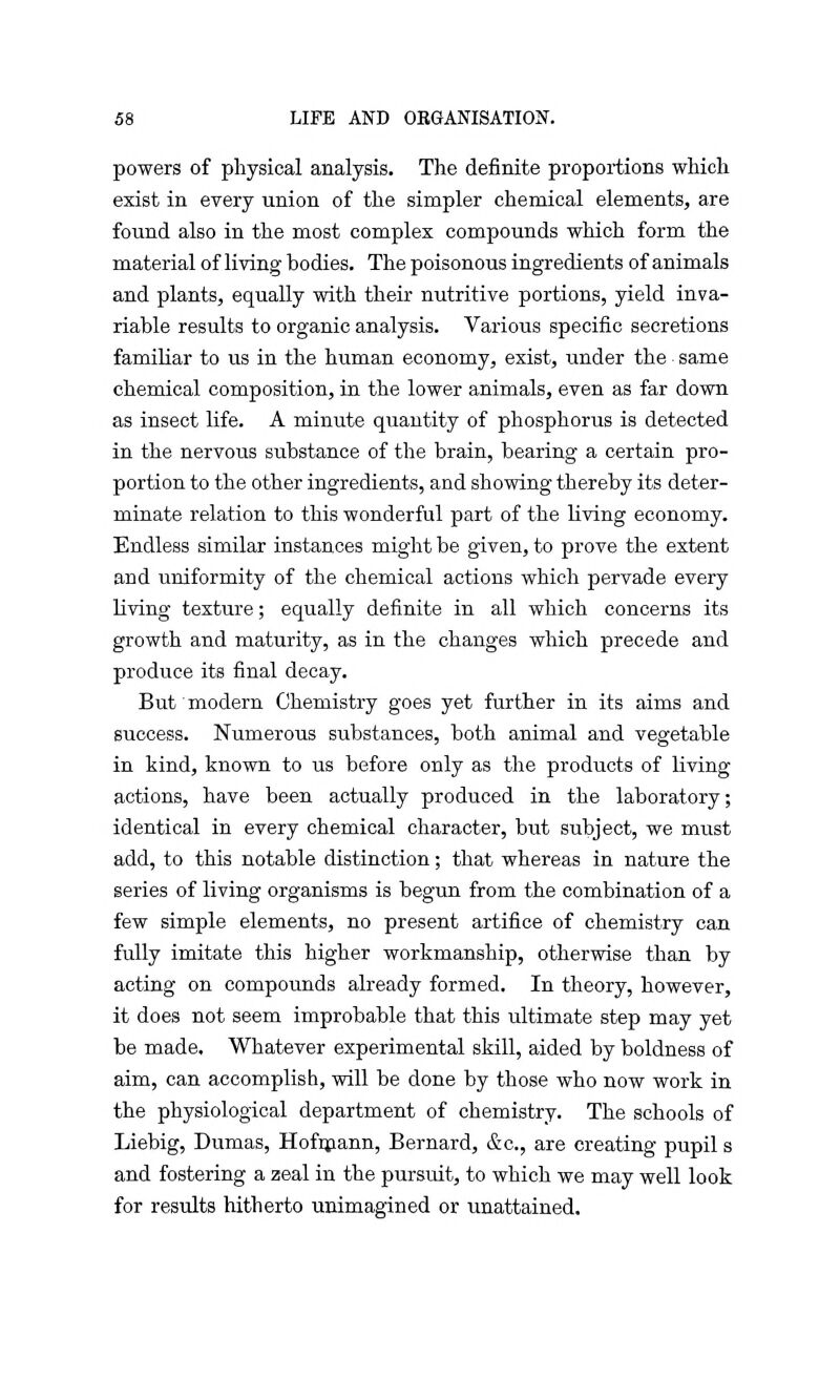 powers of physical analysis. The definite proportions which exist in every union of the simpler chemical elements, are found also in the most complex compounds which form the material of living bodies. The poisonous ingredients of animals and plants, equally with their nutritive portions, yield inva- riable results to organic analysis. Various specific secretions familiar to us in the human economy, exist, under the same chemical composition, in the lower animals, even as far down as insect life. A minute quantity of phosphorus is detected in the nervous substance of the brain, bearing a certain pro- portion to the other ingredients, and showing thereby its deter- minate relation to this wonderful part of the living economy. Endless similar instances might be given, to prove the extent and uniformity of the chemical actions which pervade every living texture; equally definite in all which concerns its growth and maturity, as in the changes which precede and produce its final decay. But modern Chemistry goes yet further in its aims and success. Numerous substances, both animal and vegetable in kind, known to us before only as the products of living actions, have been actually produced in the laboratory; identical in every chemical character, but subject, we must add, to this notable distinction; that whereas in nature the series of living organisms is begun from the combination of a few simple elements, no present artifice of chemistry can fully imitate this higher workmanship, otherwise than by acting on compounds already formed. In theory, however, it does not seem improbable that this ultimate step may yet be made. Whatever experimental skill, aided by boldness of aim, can accomplish, will be done by those who now work in the physiological department of chemistry. The schools of Liebig, Dumas, Hofmann, Bernard, &c, are creating pupil s and fostering a zeal in the pursuit, to which we may well look for results hitherto unimagined or unattained.