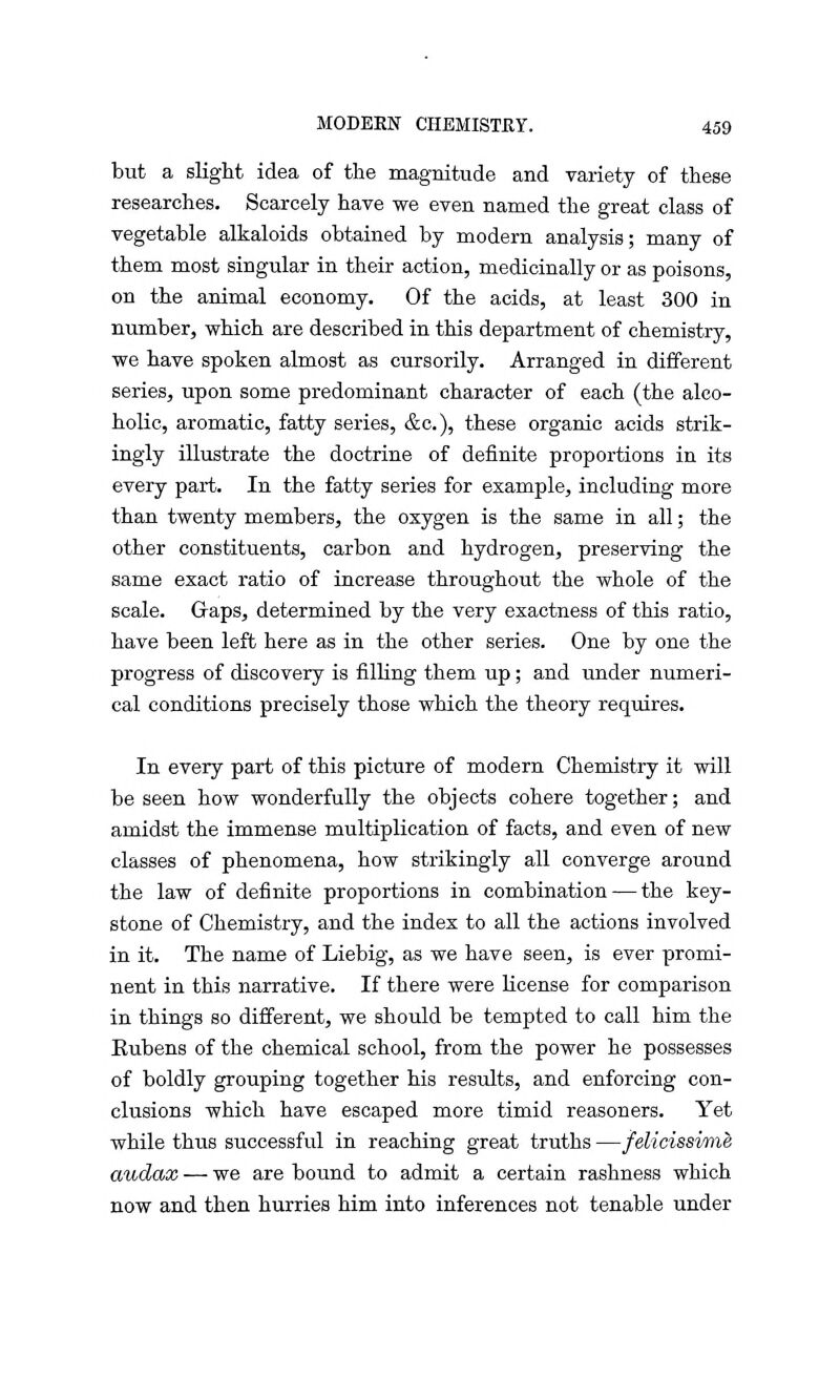 but a slight idea of the magnitude and variety of these researches. Scarcely have we even named the great class of vegetable alkaloids obtained by modern analysis; many of them most singular in their action, medicinally or as poisons, on the animal economy. Of the acids, at least 300 in number, which are described in this department of chemistry, we have spoken almost as cursorily. Arranged in different series, upon some predominant character of each (the alco- holic, aromatic, fatty series, &c), these organic acids strik- ingly illustrate the doctrine of definite proportions in its every part. In the fatty series for example, including more than twenty members, the oxygen is the same in all; the other constituents, carbon and hydrogen, preserving the same exact ratio of increase throughout the whole of the scale. Gaps, determined by the very exactness of this ratio, have been left here as in the other series. One by one the progress of discovery is filling them up; and under numeri- cal conditions precisely those which the theory requires. In every part of this picture of modern Chemistry it will be seen how wonderfully the objects cohere together; and amidst the immense multiplication of facts, and even of new classes of phenomena, how strikingly all converge around the law of definite proportions in combination — the key- stone of Chemistry, and the index to all the actions involved in it. The name of Liebig, as we have seen, is ever promi- nent in this narrative. If there were license for comparison in things so different, we should be tempted to call him the Eubens of the chemical school, from the power he possesses of boldly grouping together his results, and enforcing con- clusions which have escaped more timid reasoners. Yet while thus successful in reaching great truths —felicissime audax — we are bound to admit a certain rashness which now and then hurries him into inferences not tenable under