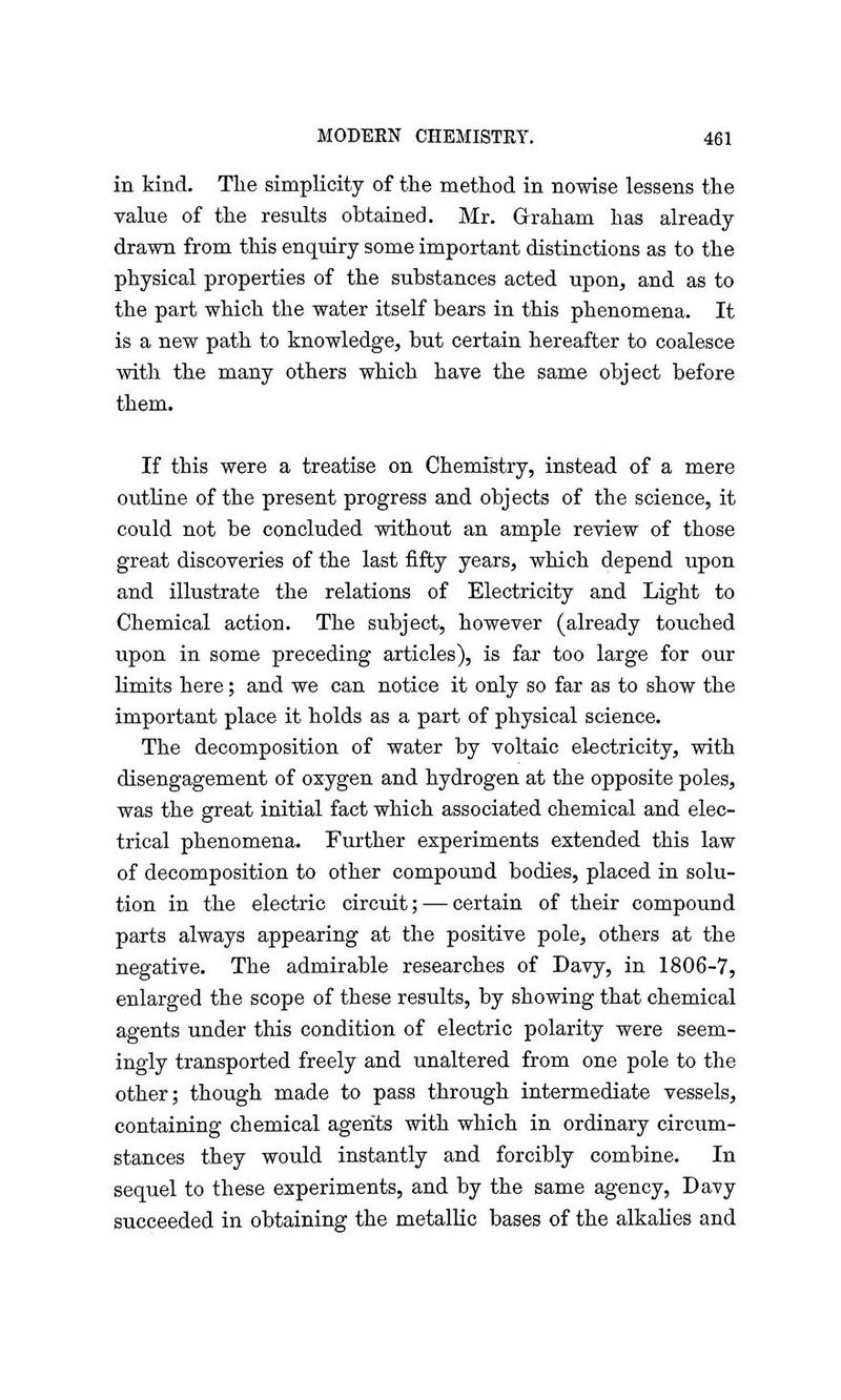 in kind. The simplicity of the method in nowise lessens the value of the results obtained. Mr. Graham has already- drawn from this enquiry some important distinctions as to the physical properties of the substances acted upon, and as to the part which the water itself bears in this phenomena. It is a new path to knowledge, but certain hereafter to coalesce with the many others which have the same object before them. If this were a treatise on Chemistry, instead of a mere outline of the present progress and objects of the science, it could not be concluded without an ample review of those great discoveries of the last fifty years, which depend upon and illustrate the relations of Electricity and Light to Chemical action. The subject, however (already touched upon in some preceding articles), is far too large for our limits here; and we can notice it only so far as to show the important place it holds as a part of physical science. The decomposition of water by voltaic electricity, with disengagement of oxygen and hydrogen at the opposite poles, was the great initial fact which associated chemical and elec- trical phenomena. Further experiments extended this law of decomposition to other compound bodies, placed in solu- tion in the electric circuit; — certain of their compound parts always appearing at the positive pole, others at the negative. The admirable researches of Davy, in 1806-7, enlarged the scope of these results, by showing that chemical agents under this condition of electric polarity were seem- ingly transported freely and unaltered from one pole to the other; though made to pass through intermediate vessels, containing chemical agents with which in ordinary circum- stances they would instantly and forcibly combine. In sequel to these experiments, and by the same agency, Davy succeeded in obtaining the metallic bases of the alkalies and