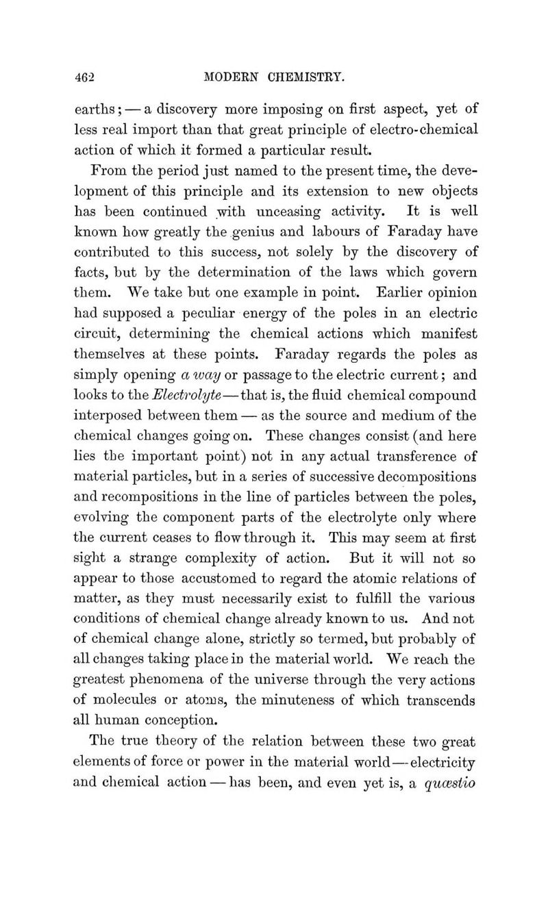 earths; — a discovery more imposing on first aspect, yet of less real import than that great principle of electro-chemical action of which it formed a particular result. From the period just named to the present time, the deve- lopment of this principle and its extension to new objects has been continued .with unceasing activity. It is well known how greatly the genius and labours of Faraday have contributed to this success, not solely by the discovery of facts, but by the determination of the laws which govern them. We take but one example in point. Earlier opinion had supposed a peculiar energy of the poles in an electric circuit, determining the chemical actions which manifest themselves at these points. Faraday regards the poles as simply opening a way or passage to the electric current; and looks to the Electrolyte—that is, the fluid chemical compound interposed between them — as the source and medium of the chemical changes going on. These changes consist (and here lies the important point) not in any actual transference of material particles, but in a series of successive decompositions and recompositions in the line of particles between the poles, evolving the component parts of the electrolyte only where the current ceases to flow through it. This may seem at first sight a strange complexity of action. But it will not so appear to those accustomed to regard the atomic relations of matter, as they must necessarily exist to fulfill the various conditions of chemical change already known to us. And not of chemical change alone, strictly so termed, but probably of all changes taking place in the material world. We reach the greatest phenomena of the universe through the very actions of molecules or atoms, the minuteness of which transcends all human conception. The true theory of the relation between these two great elements of force or power in the material world—electricity and chemical action — has been, and even yet is, a qucesiio