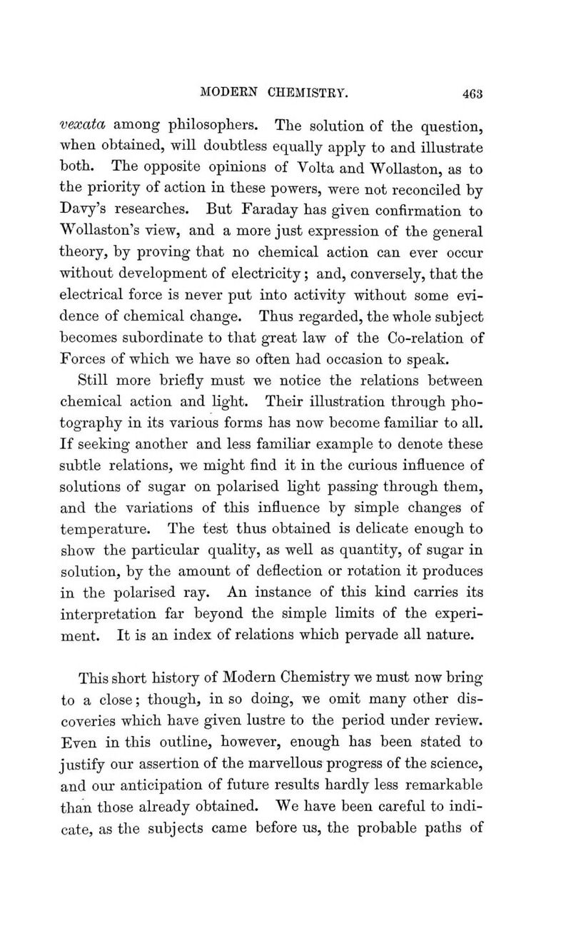 vexata among philosophers. The solution of the question, when obtained, will doubtless equally apply to and illustrate both. The opposite opinions of Volta and Wollaston, as to the priority of action in these powers, were not reconciled by Davy's researches. But Faraday has given confirmation to Wollaston's view, and a more just expression of the general theory, by proving that no chemical action can ever occur without development of electricity; and, conversely, that the electrical force is never put into activity without some evi- dence of chemical change. Thus regarded, the whole subject becomes subordinate to that great law of the Co-relation of Forces of which we have so often had occasion to speak. Still more briefly must we notice the relations between chemical action and light. Their illustration through pho- tography in its various forms has now become familiar to all. If seeking another and less familiar example to denote these subtle relations, we might find it in the curious influence of solutions of sugar on polarised light passing through them, and the variations of this influence by simple changes of temperature. The test thus obtained is delicate enough to show the particular quality, as well as quantity, of sugar in solution, by the amount of deflection or rotation it produces in the polarised ray. An instance of this kind carries its interpretation far beyond the simple limits of the experi- ment. It is an index of relations which pervade all nature. This short history of Modern Chemistry we must now bring to a close; though, in so doing, we omit many other dis- coveries which have given lustre to the period under review. Even in this outline, however, enough has been stated to justify our assertion of the marvellous progress of the science, and our anticipation of future results hardly less remarkable than those already obtained. We have been careful to indi- cate, as the subjects came before us, the probable paths of