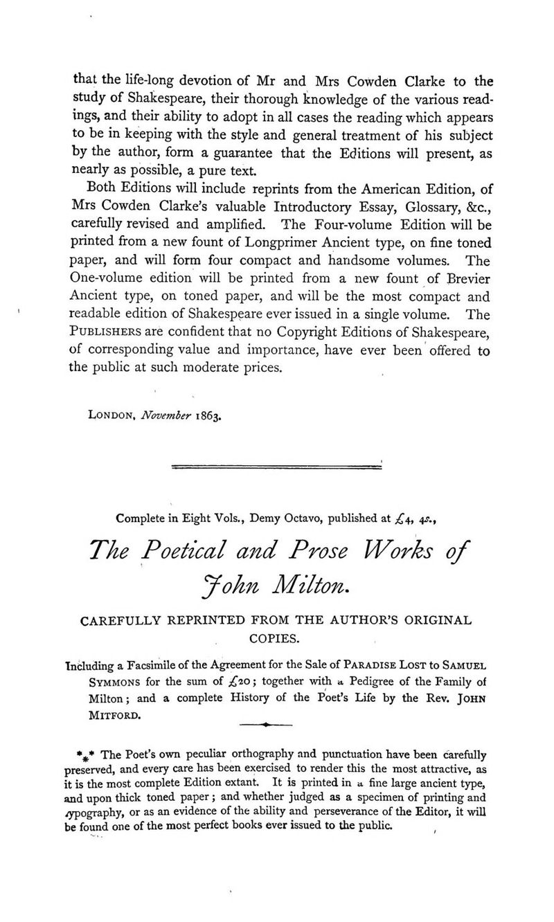 that the life-long devotion of Mr and Mrs Cowden Clarke to the study of Shakespeare, their thorough knowledge of the various read- ings, and their ability to adopt in all cases the reading which appears to be in keeping with the style and general treatment of his subject by the author, form a guarantee that the Editions will present, as nearly as possible, a pure text. Both Editions will include reprints from the American Edition, of Mrs Cowden Clarke's valuable Introductory Essay, Glossary, &c, carefully revised and amplified. The Four-volume Edition will be printed from a new fount of Longprimer Ancient type, on fine toned paper, and will form four compact and handsome volumes. The One-volume edition will be printed from a new fount of Brevier Ancient type, on toned paper, and will be the most compact and readable edition of Shakespeare ever issued in a single volume. The Publishers are confident that no Copyright Editions of Shakespeare, of corresponding value and importance, have ever been offered to the public at such moderate prices. London, November 1863. Complete in Eight Vols., Demy Octavo, published at £\, 4s., The Poetical and Prose Works of yohn Milton. CAREFULLY REPRINTED FROM THE AUTHOR'S ORIGINAL COPIES. Including a Facsimile of the Agreement for the Sale of Paradise Lost to Samuel Symmons for the sum of £20; together with o. Pedigree of the Family of Milton; and a complete History of the Poet's Life by the Rev. John Mitford. %* The Poet's own peculiar orthography and punctuation have been carefully preserved, and every care has been exercised to render this the most attractive, as it is the most complete Edition extant. It is printed in a. fine large ancient type, and upon thick toned paper; and whether judged as a specimen of printing and /ypography, or as an evidence of the ability and perseverance of the Editor, it will be found one of the most perfect books ever issued to the public