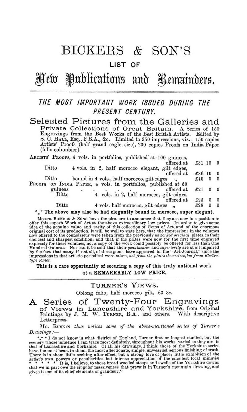 BICKEES & SON'S LIST OF THE MOST IMPORTANT WORK ISSUED DURING THE PRESENT CENTURY. Selected Pictures from the Galleries and Private Collections of Great Britain. A Series of 150 Engravings from the Best Works of the Best British Artists. Edited by S. C. Hall, Esq., F.S.A., &o. Limited to 350 impressions, viz.: 150 copies Artists' Proofs (half grand eagle size), 200 copies Proofs on India Paper (folio columbier). Artists' Proofs, 4 vols, in portfolios, published' at 100 guineas, offered at £31 10 0 Ditto 4 vols, in 2, half morocco elegant, gilt edges, offered at £36 10 0 Ditto bound in 4 vols., half morocco, gilt edges „ £10 0 0 Proofs on India Paper, 4 vols, in portfolios, published at 50 guineas . offered at £21 0 0 Ditto 4 vols, in 2, half morocco, gilt edges, offered at £25 0 0 Ditto 4 vols, half morocco, gilt edges „ £28 0 0 %* The above may also be had elegantly bound in morocco, super elegant. Messrs. Bickers & Sons have the pleasure to announce that they are now in a position to offer this superb Work of Art at theabove extraordinary low prices. In order to give some idea of the genuine value and rarity of this collection of Gems of Art, and of the enormous original cost of its production, it will be well to state here, that the impressions in the volumes now offered to the connoisseur were taken from the previously unworked original plates, in their choicest and sharpest condition; and that, if the plates were now for the first time engraved expressly for these volumes, not a copy of the work could possibly be offered for less than One Hundred Guineas. Nor can it be said that their genuineness and superiority are at all impaired by the fact that many, if not all, of these gems have appeared in the  Art-Journal, since the impressions in that artistic periodical were taken, not from the plates themselves, but from Electro- type copies. This is a rare opportunity of securing a copy of this truly national work at a REMARKABLY LOW PRICE. Turner's Vikws. Oblong folio, half morocco gilt, £3 3s. A Series of Twenty-Four Engravings of Views in Lancashire and Yorkshire, from Original Paintings by J. M. W. Turner, B.A., and others. With descriptive Letterpress. Mr. Buskin thus notices some of the above-mentioned series of Turner's Drawings:— %*  I do not know in what district of England, Turner first or longest studied, but the scenery whose influence T can trace most definitely, throughout his works, varied as they are,_ is that of Lancashire and Yorkshire. Of all his drawings, I think those of the Yorkshire series have the most heart in them, the most affectionate, simple, unwearied, serious finishing of truth. There is in them little seeking after effect, but a strong love of place; little exhibition of the artist's own powers or peculiarities, but intense appreciation of the smallest local minutias * * * * * It is, I believe, to those broad wooded steeps and swells of the Yorkshire downs that we in part owe the singular massiveness that prevails in Turner's mountain drawing, and gives it one of its chief elements of grandeur,