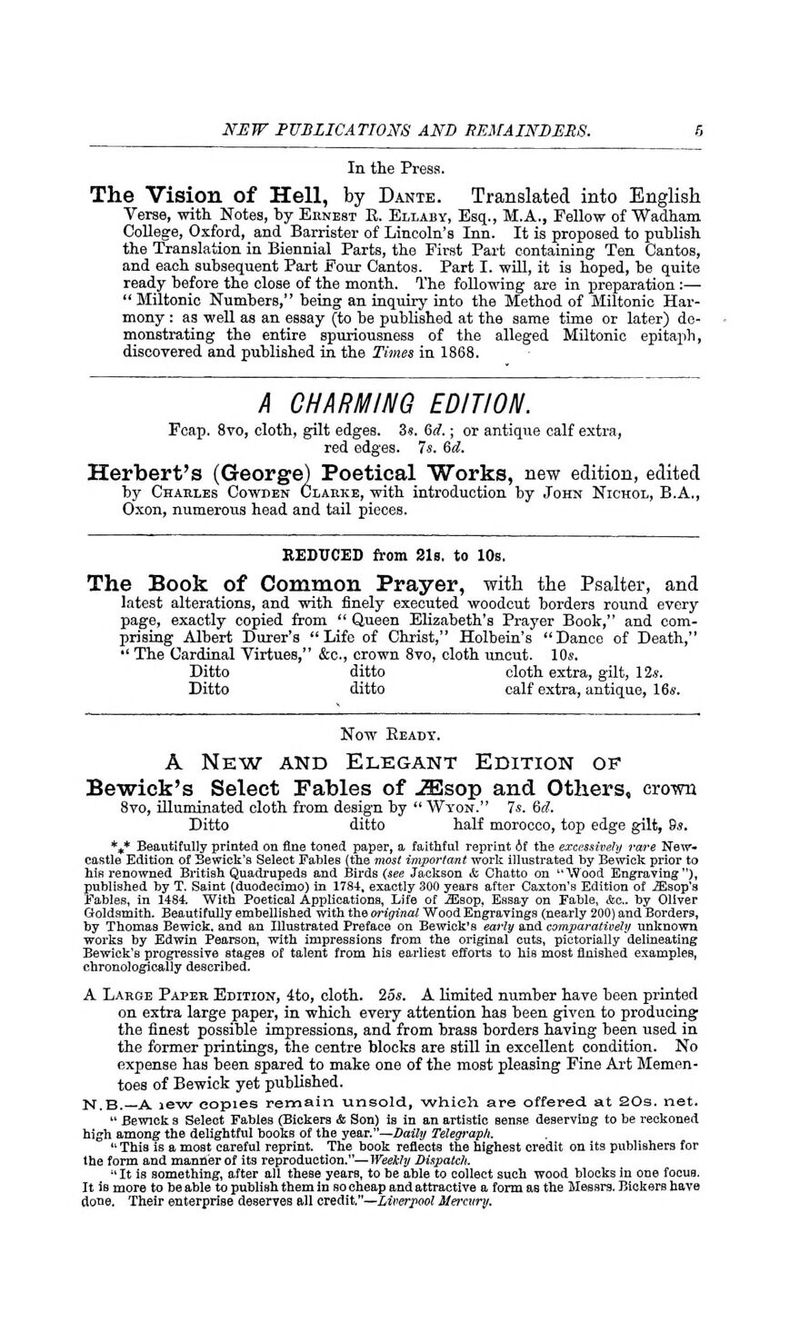 In the Press. The Vision of Hell, by Dante. Translated into English Verse, with Notes, by Ernest E. Ellaby, Esq., M.A., Fellow of Wadham College, Oxford, and Barrister of Lincoln's Inn. It is proposed to publish the Translation in Biennial Parts, the First Part containing Ten Cantos, and each subsequent Part Four Cantos. Part I. will, it is hoped, he quite ready before the close of the month. The following are in preparation:— Miltonic Numbers, being an inquiry into the Method of Miltonic Har- mony : as well as an essay (to be published at the same time or later) de- monstrating the entire spuriousness of the alleged Miltonic epitaph, discovered and published in the Times in 1868. A CHARMING EDITION. Fcap. 8vo, cloth, gilt edges. 3«. 6d.; or antique calf extra, red edges. Is. 6d. Herbert's (George) Poetical Works, new edition, edited by Charles Cowden Clarke, with introduction by John Niohol, B.A., Oxon, numerous head and tail pieces. REDUCED from 21s. to 10s. The Book of Common Prayer, with the Psalter, and latest alterations, and with finely executed woodcut borders round every page, exactly copied from Queen Elizabeth's Prayer Book, and com- prising Albert Durer's Life of Christ, Holbein's Dance of Death, •' The Cardinal Virtues, &c, crown 8vo, cloth uncut. 10s. Ditto ditto cloth extra, gilt, 12*. Ditto ditto calf extra, antique, 16s. Now Heady. A New and Elegant Edition of Bewick's Select Fables of iEsop and Others, crown 8vo, illuminated cloth from design by Wyon. 7s. 6^. Ditto ditto half morocco, top edge gilt, 8s. *+* Beautifully printed on fine toned paper, a faithful reprint Af the excessively rare New- castle Edition of Bewick's Select Fables (the most important work illustrated by Bewick prior to his renowned British Quadrupeds and Birds (see Jackson <fc Chatto on Wood Engraving), published by T. Saint (duodecimo) in 1784, exactly 300 years after Caxton's Edition of iEsop'a Fables, in 1484. With Poetical Applications, Life of iEsop, Essay on Fable, &c. by Oliver Goldsmith. Beautifully embellished with the original Wood Engravings (nearly 200) and Borders, by Thomas Bewick, and an Illustrated Preface on Bewick's early and comparatively unknown works by Edwin Pearson, with impressions from the original cuts, pictorially delineating Bewick's progressive stages of talent from his earliest efforts to his most finished examples, chronologically described. A Laroe Paper Edition, 4to, cloth. 25s. A limited number have been printed on extra large paper, in which every attention has been given to producing the finest possible impressions, and from brass borders having been used in the former printings, the centre blocks are still in excellent condition. No expense has been spared to make one of the most pleasing Fine Art Memen- toes of Bewick yet published. N.B.— A jew copies remain unsold, which are offered, at 20s. net. Bewick s Select Fables (Bickers & Son) is in an artistic sense deserving to be reckoned high among the delightful books of the year.—Daily Telegraph. 11 This is a most careful reprint. The book reflects the highest credit on its publishers for the form and manner of its reproduction.—Weekly Dispatch. It is something, after all these years, to be able to collect such wood blocks in one focus. It is more to be able to publish them in so cheap and attractive a form as the Messrs. Bickers have done. Their enterprise deserves all credit.—Liverpool Mercury.