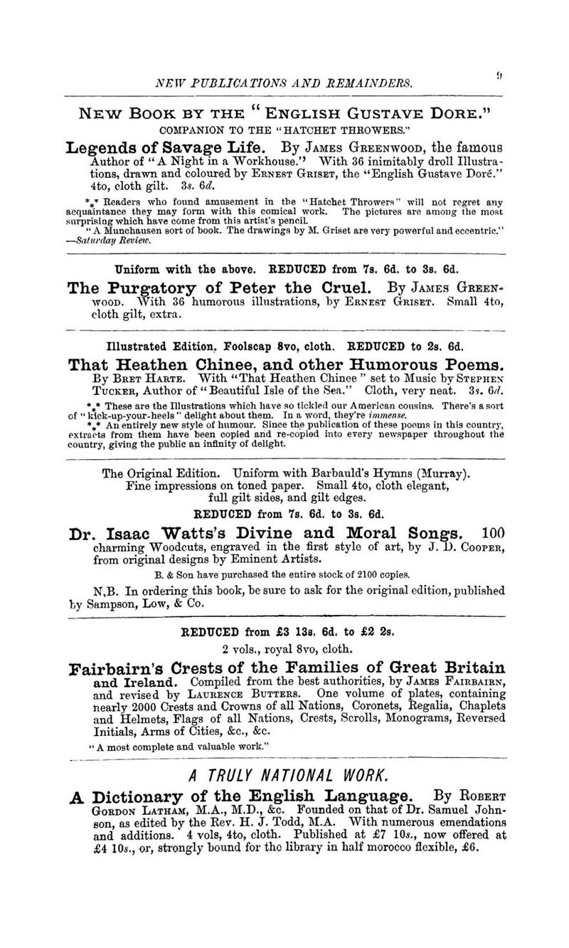 New Book by the  English Gustave Dore. COMPANION TO THE  HATCHET THROWERS. Legends of Savage Life. By James Greenwood, the famous Author of A Night in a Workhouse.'' With 36 inimitably droll Illustra- tions, drawn and coloured by Ernest Griset, the English Gustave Dore. 4to, eloth gilt. 3*. 6d. *J Headers who found amusement in the Hatchet Throwers will not regret any acquaintance they may form with this comical work. The pictures are among the most surprising which have come from this artist's pencil  A Munchausen Bort of hook. The drawings by M. Griset are very powerful and eccentric'' —Saturday Review. Uniform with the above. REDUCED from 7s. 6d. to 3s, 6d. The Purgatory of Peter the Cruel. By James Gbeen- wood. With 36 humorous illustrations, by Ernest Griset. Small 4to, eloth gilt, extra. Illustrated Edition. Foolscap 8vo, cloth. REDUCED to 3s. 6d. That Heathen Chinee, and other Humorous Poems. By Bret Harte. With That Heathen Chinee  set to Music by Stephen- Tucker, Author of Beautiful Isle of the Sea. Cloth, very neat. 3s. toil. %* These are the Illustrations which have so tickled our American cousins. There's a sort of  kick-up-your-heelB  delight about them. In a word, they're immense. %* An entirely new style of humour. Since the publication of these poems in this country, extracts from them have been copied arid re-copied into every newspaper throughout the country, giving the public an infinity of delight. The Original Edition. Uniform with Barbauld's Hymns (Murray). Fine impressions on toned paper. Small 4to, cloth elegant, full gilt sides, and gilt edges. REDUCED from 7s, 6d. to 3s. 6d. Dr. Isaac Watts's Divine and Moral Songs. 100 charming Woodcuts, engraved in the first style of art, by J. 1). Cooper, from original designs by Eminent Artists. B. & Son have purchased the entire stock of 2100 copies. N,B. In ordering this book, be sure to ask for the original edition, published by Sampson, Low, & Co. REDUCED from £3 13s, 6d. to £2 2s. 2 vols., royal 8vo, cloth. Fairbairn's Crests of the Families of Great Britain and Ireland. Compiled from the best authorities, by James Fairbairn, and revised by Laurence Butters. One volume of plates, containing nearly 2000 Crests and Crowns of all Nations, Coronets, Begalia, Chaplets and Helmets, Flags of all Nations, Crests, Scrolls, Monograms, Reversed Initials, Arms of Cities, &c, &c.  A most complete and valuable work. A TRULY NATIONAL WORK. A Dictionary of the English Language. By Bobebt Gordon Latham, M.A., M.D., &c. Founded on that of Dr. Samuel John- son, as edited by the Rev. H. J. Todd, M.A. With numerous emendations and additions. 4 vols, 4to, cloth. Published at £7 10«., now offered at £4 10*., or, strongly bound for tho library in half morocco flexible, £6.